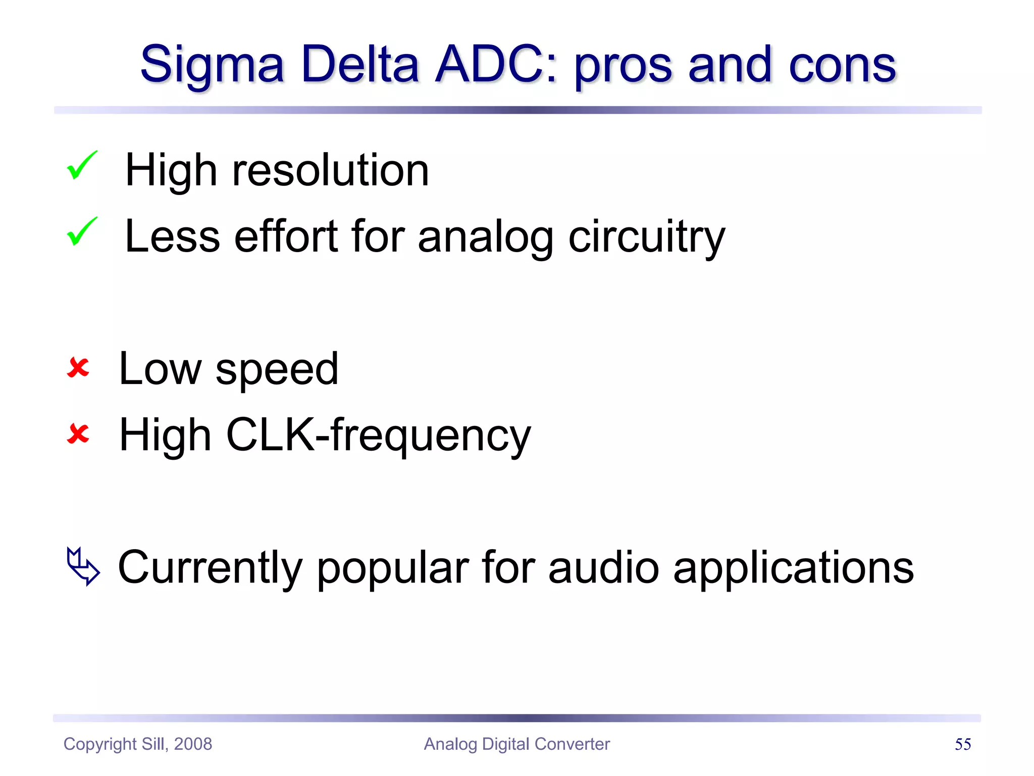 Copyright Sill, 2008 Analog Digital Converter 55
Sigma Delta ADC: pros and cons
 High resolution
 Less effort for analog circuitry
 Low speed
 High CLK-frequency
 Currently popular for audio applications
 