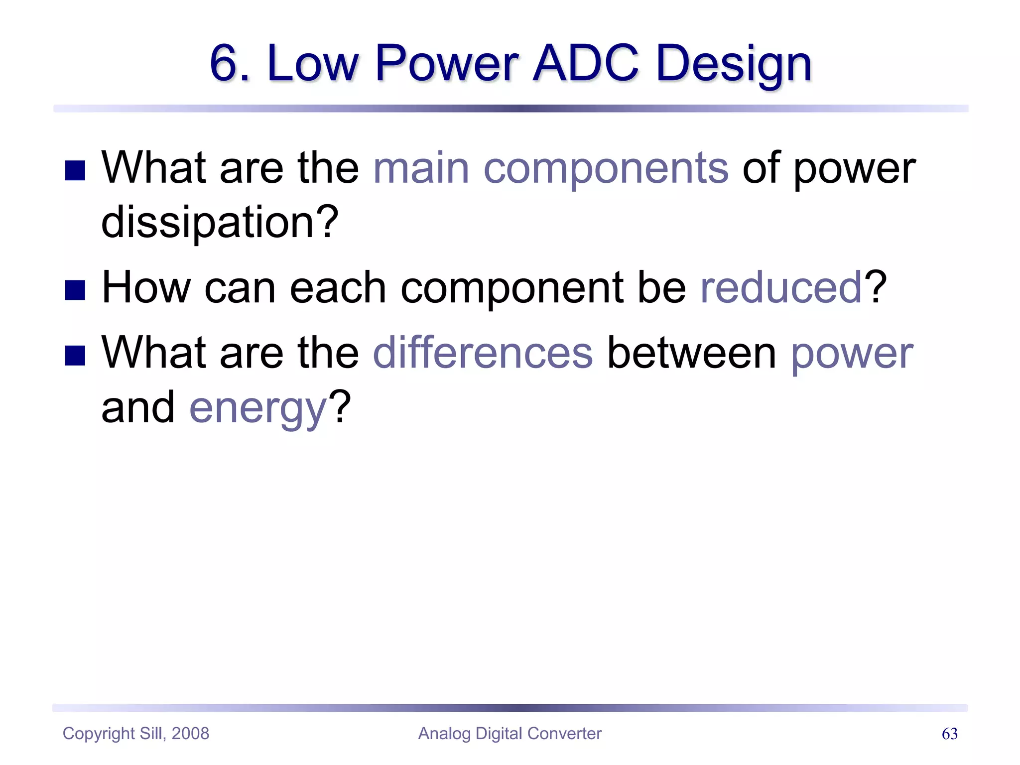 Copyright Sill, 2008 Analog Digital Converter 63
6. Low Power ADC Design
 What are the main components of power
dissipation?
 How can each component be reduced?
 What are the differences between power
and energy?
 