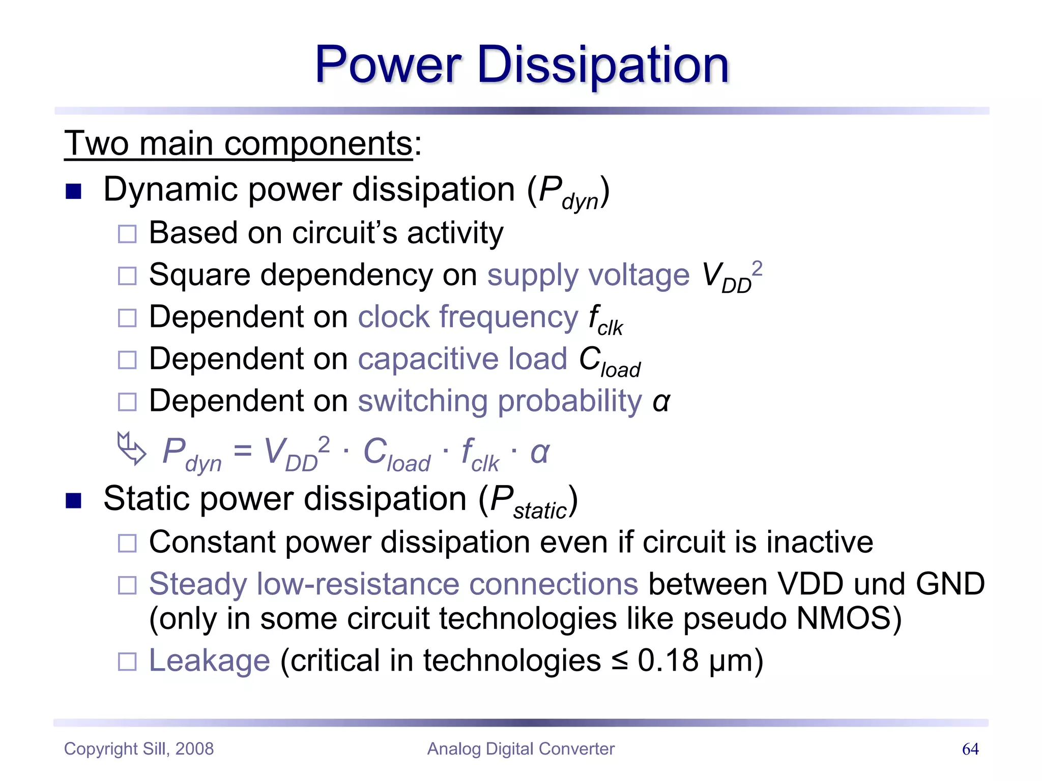 Copyright Sill, 2008 Analog Digital Converter 64
Power Dissipation
Two main components:
 Dynamic power dissipation (Pdyn)
 Based on circuit’s activity
 Square dependency on supply voltage VDD
2
 Dependent on clock frequency fclk
 Dependent on capacitive load Cload
 Dependent on switching probability α
 Pdyn = VDD
2 · Cload · fclk · α
 Static power dissipation (Pstatic)
 Constant power dissipation even if circuit is inactive
 Steady low-resistance connections between VDD und GND
(only in some circuit technologies like pseudo NMOS)
 Leakage (critical in technologies ≤ 0.18 µm)
 