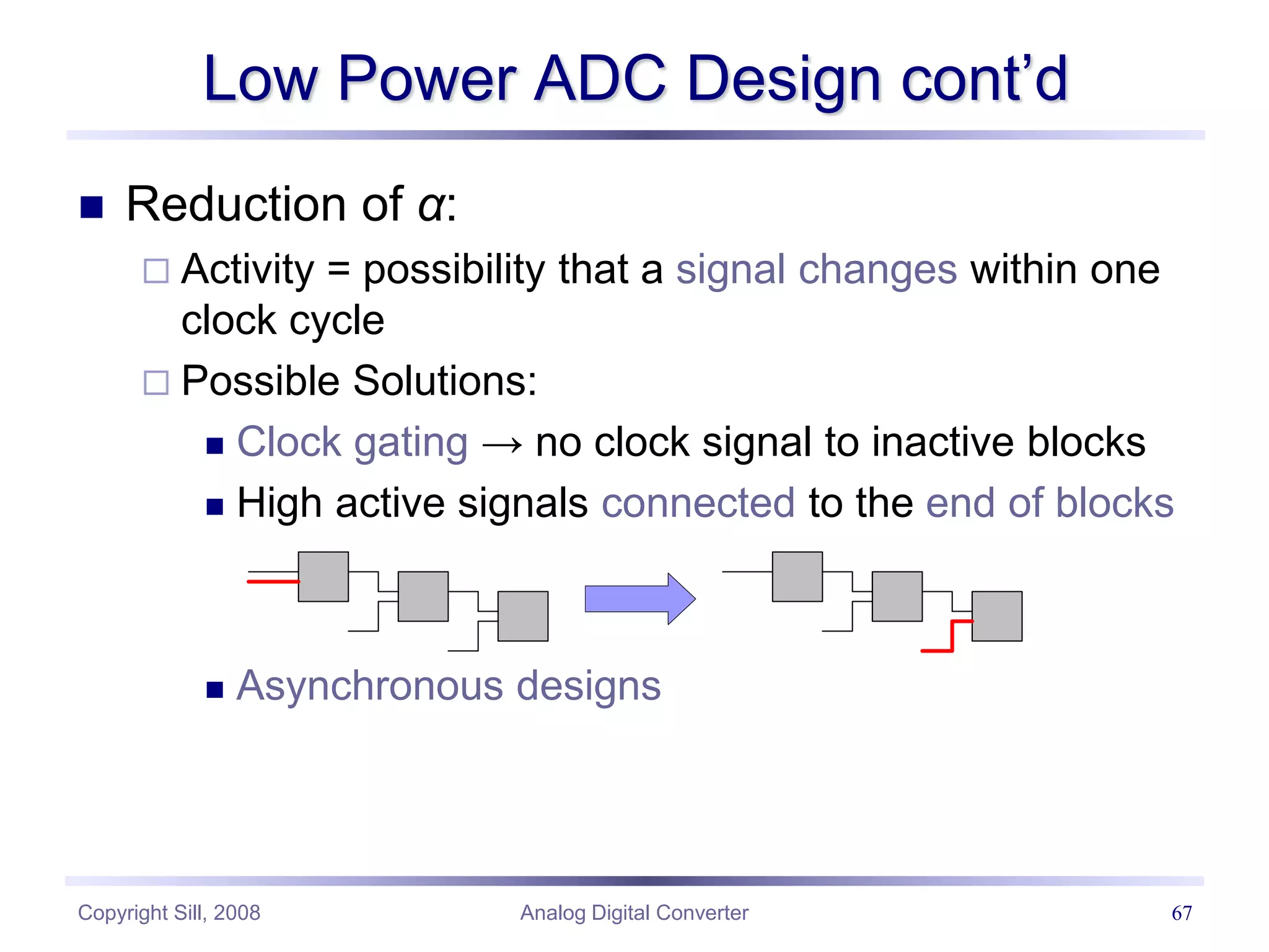 Copyright Sill, 2008 Analog Digital Converter 67
Low Power ADC Design cont’d
 Reduction of α:
 Activity = possibility that a signal changes within one
clock cycle
 Possible Solutions:
 Clock gating → no clock signal to inactive blocks
 High active signals connected to the end of blocks
 Asynchronous designs
 