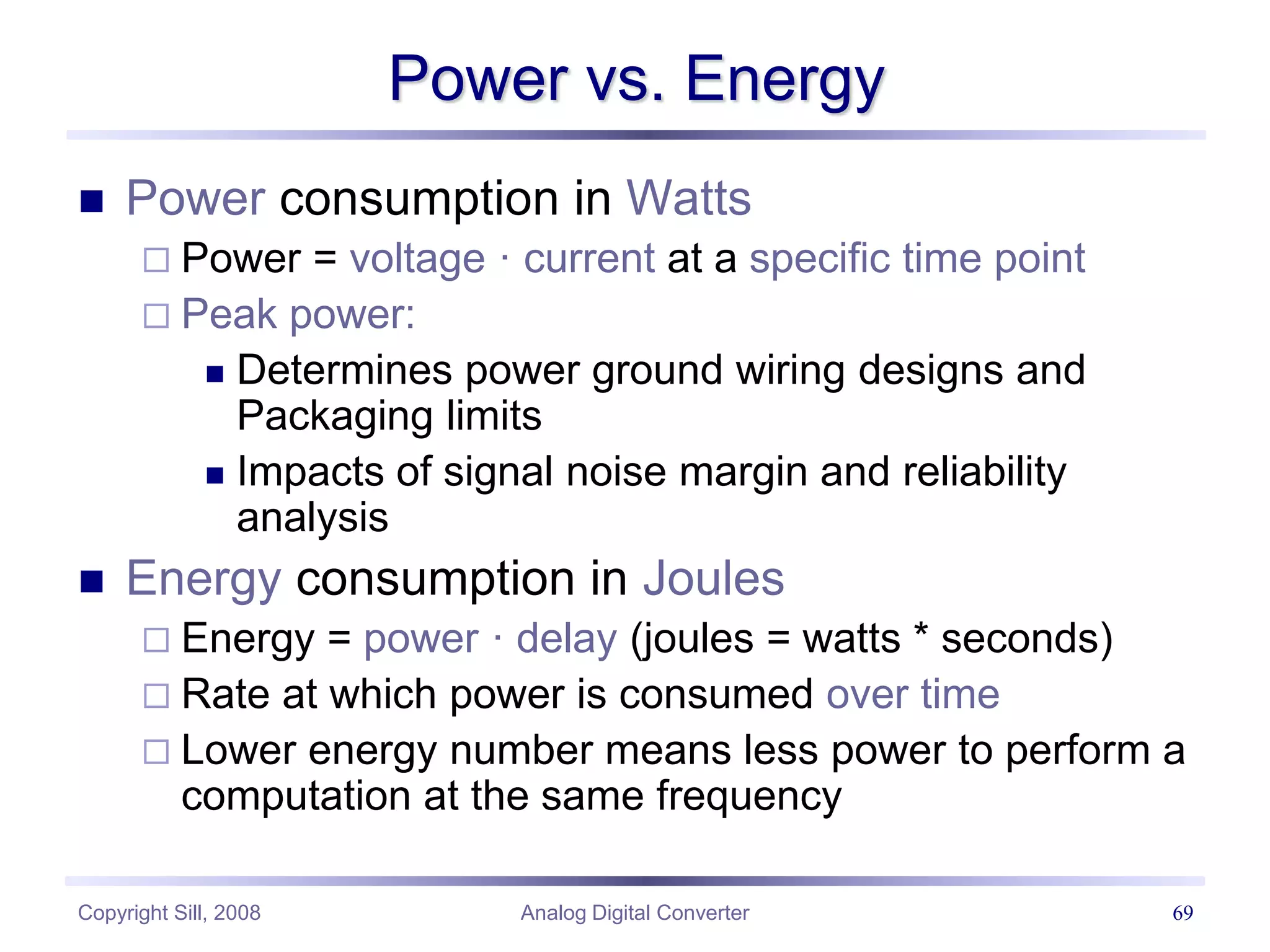 Copyright Sill, 2008 Analog Digital Converter 69
Power vs. Energy
 Power consumption in Watts
 Power = voltage · current at a specific time point
 Peak power:
 Determines power ground wiring designs and
Packaging limits
 Impacts of signal noise margin and reliability
analysis
 Energy consumption in Joules
 Energy = power · delay (joules = watts * seconds)
 Rate at which power is consumed over time
 Lower energy number means less power to perform a
computation at the same frequency
 