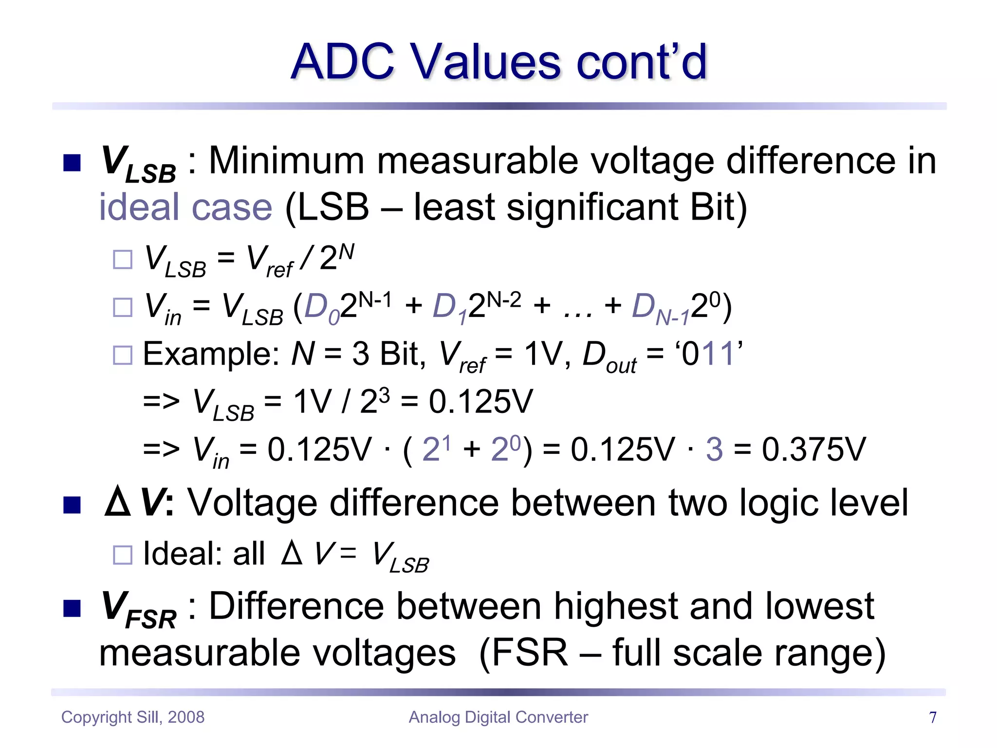 Copyright Sill, 2008 Analog Digital Converter 7
ADC Values cont’d
 VLSB : Minimum measurable voltage difference in
ideal case (LSB – least significant Bit)
 VLSB = Vref / 2N
 Vin = VLSB (D02N-1 + D12N-2 + … + DN-120)
 Example: N = 3 Bit, Vref = 1V, Dout = ‘011’
=> VLSB = 1V / 23 = 0.125V
=> Vin = 0.125V · ( 21 + 20) = 0.125V · 3 = 0.375V
 ΔV: Voltage difference between two logic level
 Ideal: all ΔV = VLSB
 VFSR : Difference between highest and lowest
measurable voltages (FSR – full scale range)
 