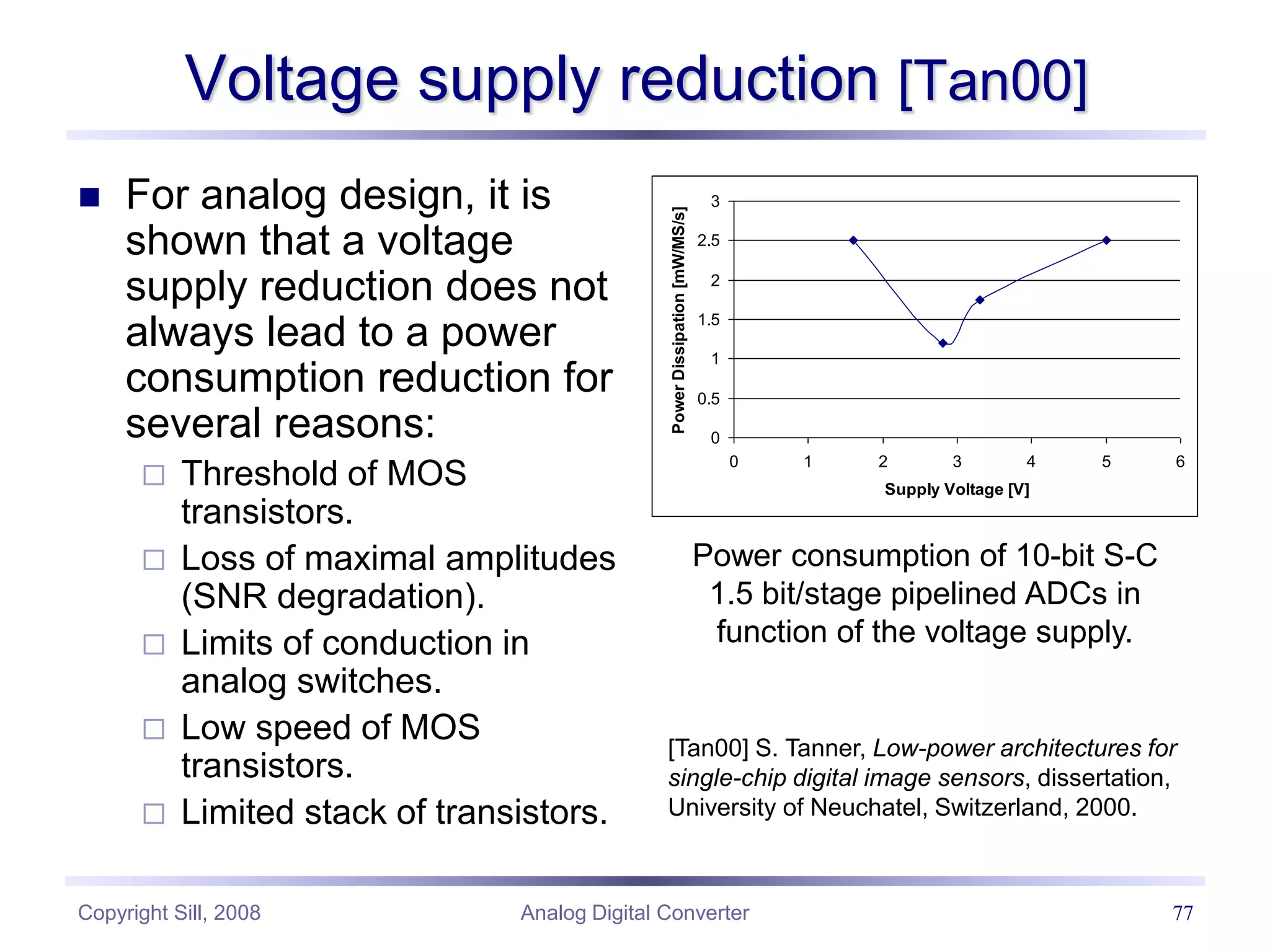 Copyright Sill, 2008 Analog Digital Converter 77
Voltage supply reduction [Tan00]
 For analog design, it is
shown that a voltage
supply reduction does not
always lead to a power
consumption reduction for
several reasons:
 Threshold of MOS
transistors.
 Loss of maximal amplitudes
(SNR degradation).
 Limits of conduction in
analog switches.
 Low speed of MOS
transistors.
 Limited stack of transistors.
0
0.5
1
1.5
2
2.5
3
0 1 2 3 4 5 6
Supply Voltage [V]
Power
Dissipation
[mW/MS/s]
Power consumption of 10-bit S-C
1.5 bit/stage pipelined ADCs in
function of the voltage supply.
[Tan00] S. Tanner, Low-power architectures for
single-chip digital image sensors, dissertation,
University of Neuchatel, Switzerland, 2000.
 