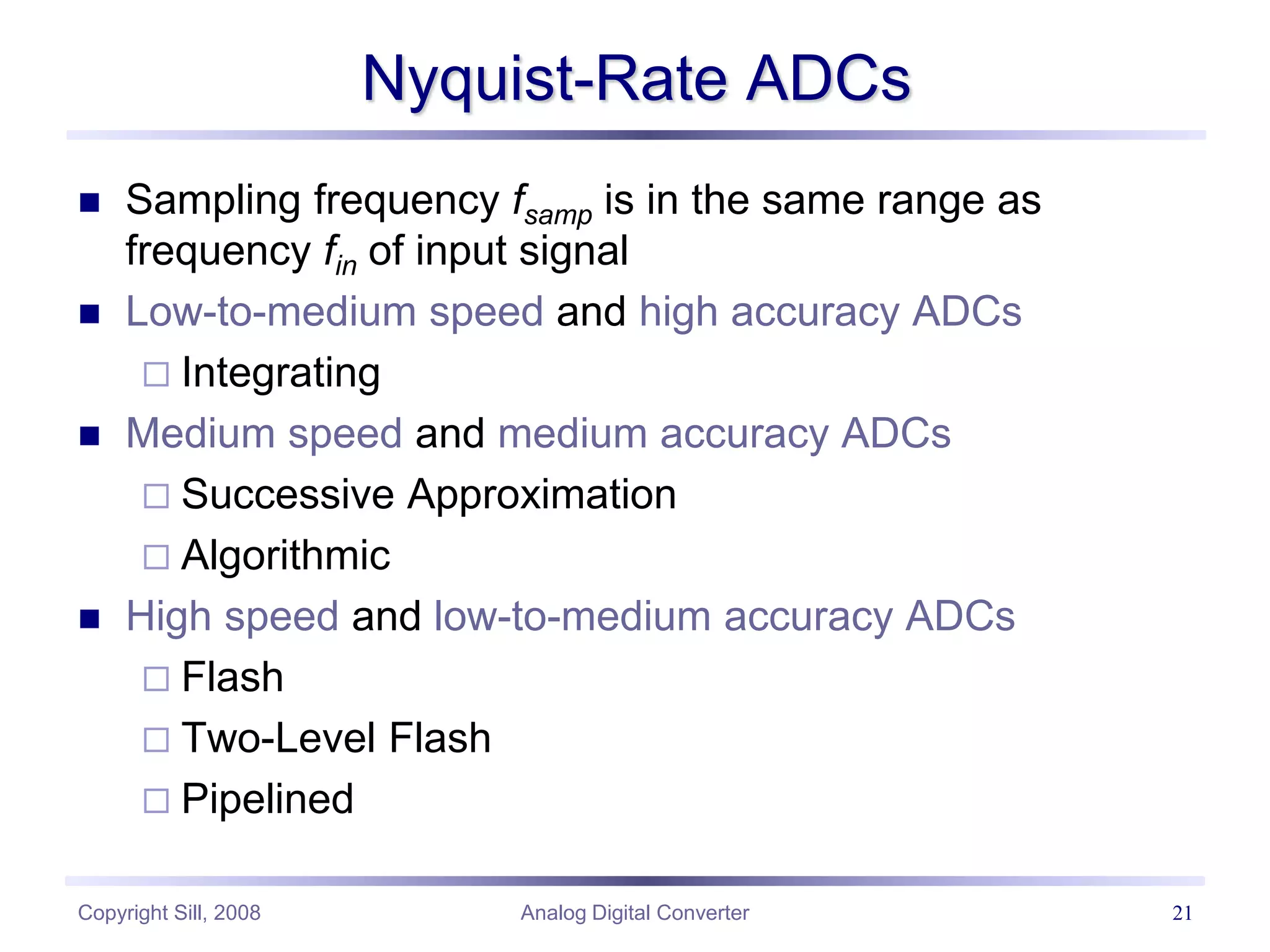 Copyright Sill, 2008 Analog Digital Converter 21
Nyquist-Rate ADCs
 Sampling frequency fsamp is in the same range as
frequency fin of input signal
 Low-to-medium speed and high accuracy ADCs
 Integrating
 Medium speed and medium accuracy ADCs
 Successive Approximation
 Algorithmic
 High speed and low-to-medium accuracy ADCs
 Flash
 Two-Level Flash
 Pipelined
 