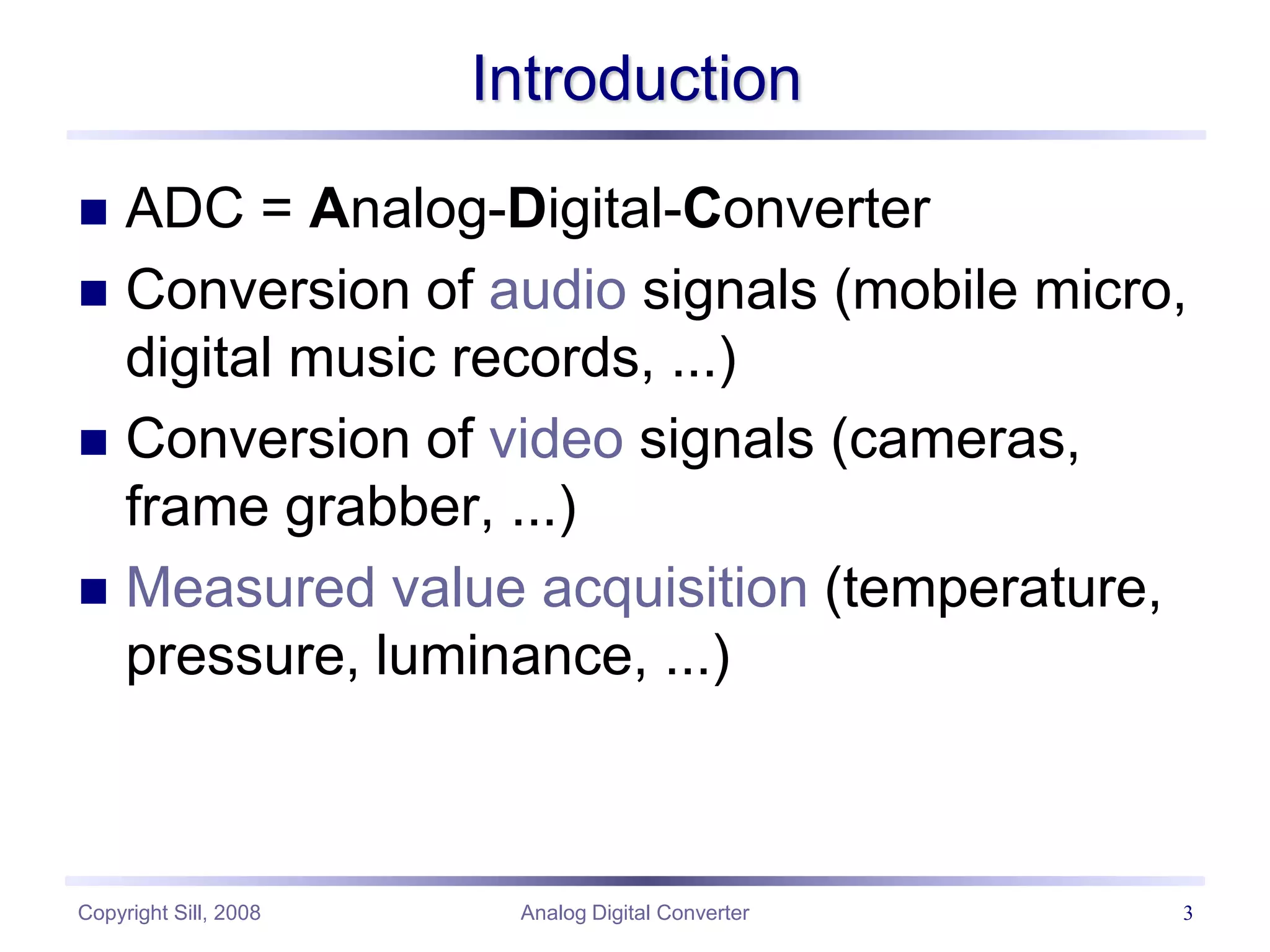 Copyright Sill, 2008 Analog Digital Converter 3
Introduction
 ADC = Analog-Digital-Converter
 Conversion of audio signals (mobile micro,
digital music records, ...)
 Conversion of video signals (cameras,
frame grabber, ...)
 Measured value acquisition (temperature,
pressure, luminance, ...)
 