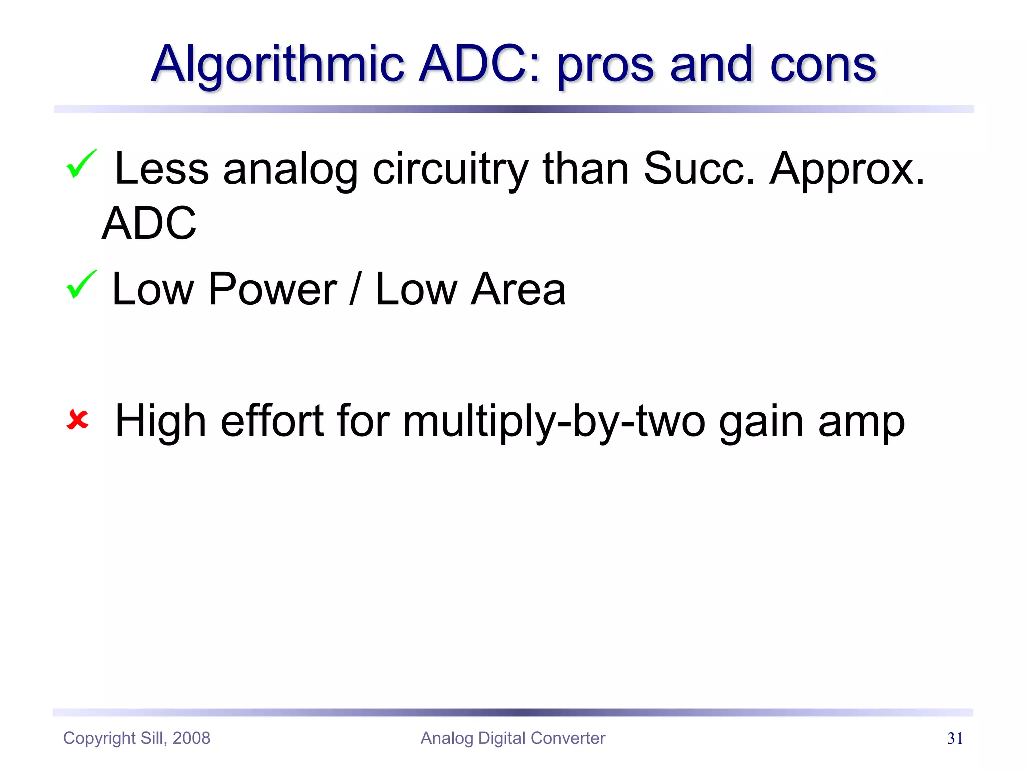 Copyright Sill, 2008 Analog Digital Converter 31
Algorithmic ADC: pros and cons
 Less analog circuitry than Succ. Approx.
ADC
 Low Power / Low Area
 High effort for multiply-by-two gain amp
 