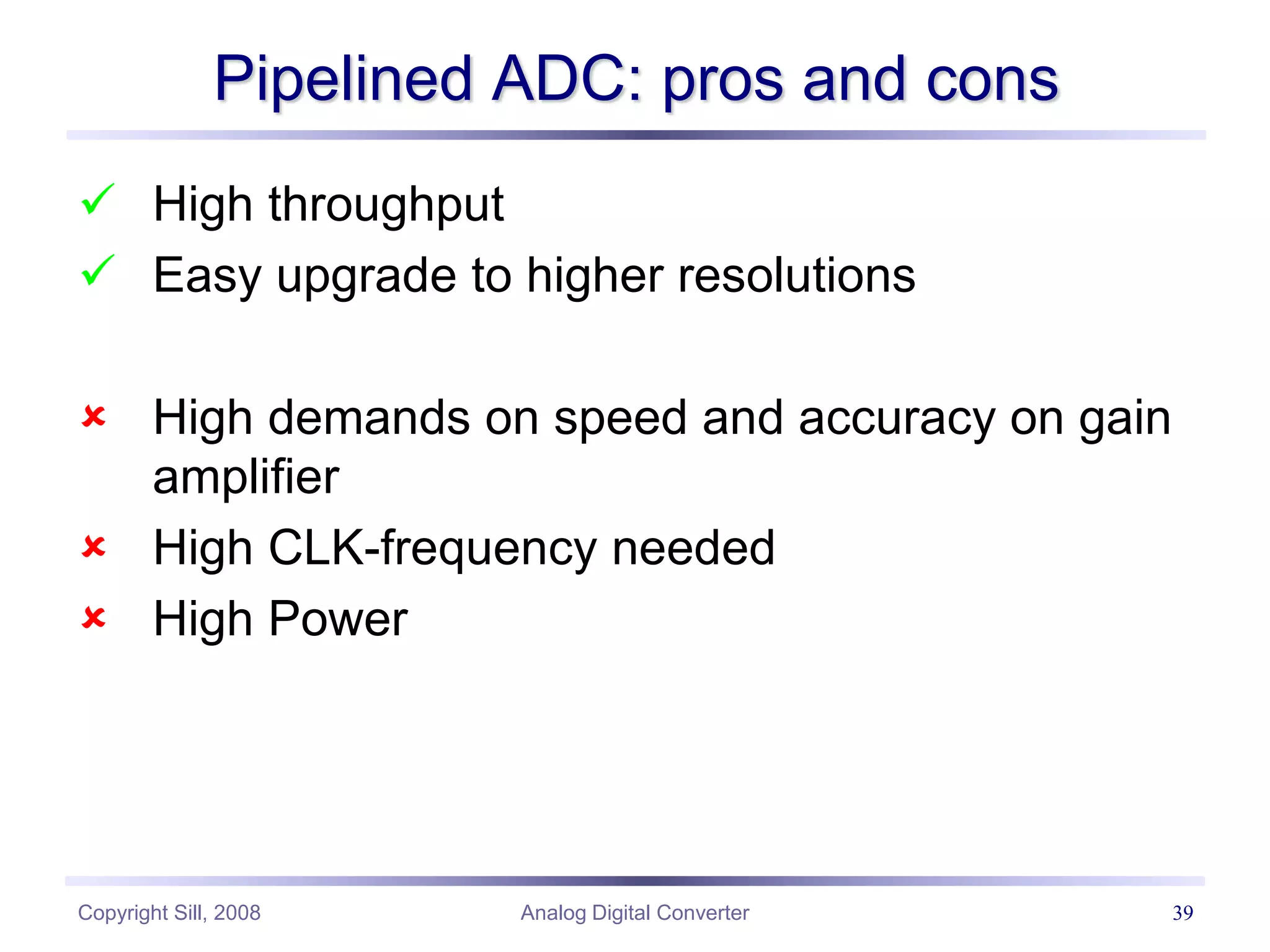 Copyright Sill, 2008 Analog Digital Converter 39
Pipelined ADC: pros and cons
 High throughput
 Easy upgrade to higher resolutions
 High demands on speed and accuracy on gain
amplifier
 High CLK-frequency needed
 High Power
 