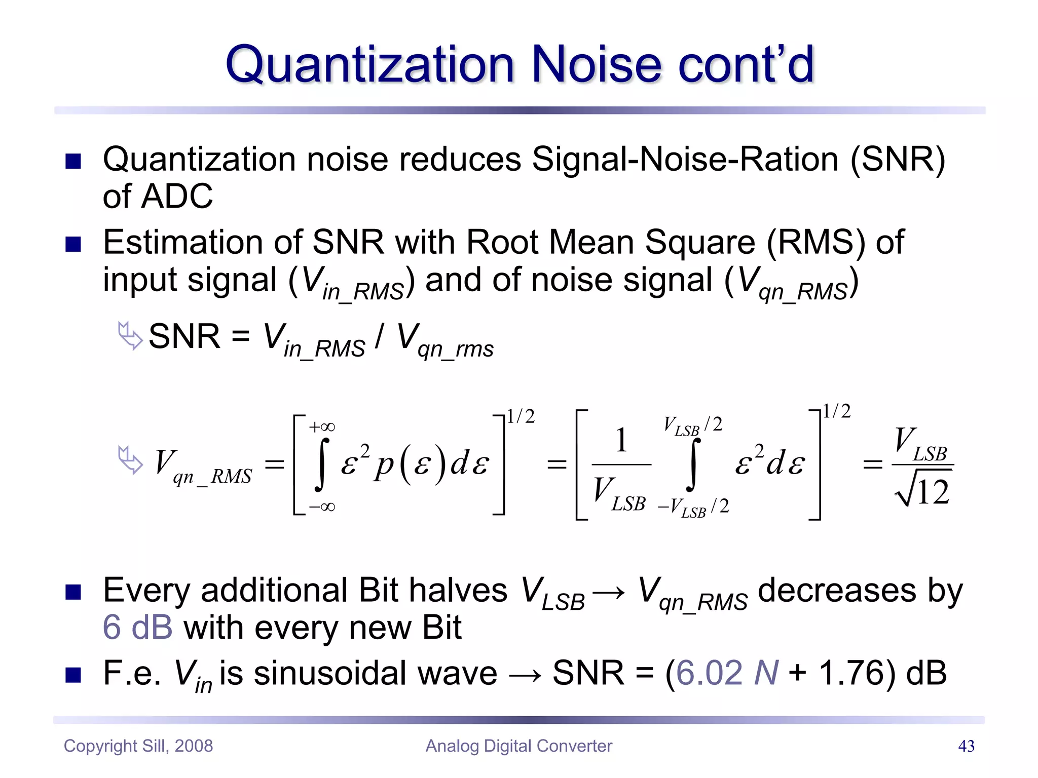 Copyright Sill, 2008 Analog Digital Converter 43
Quantization Noise cont’d
 Quantization noise reduces Signal-Noise-Ration (SNR)
of ADC
 Estimation of SNR with Root Mean Square (RMS) of
input signal (Vin_RMS) and of noise signal (Vqn_RMS)
SNR = Vin_RMS / Vqn_rms

 Every additional Bit halves VLSB → Vqn_RMS decreases by
6 dB with every new Bit
 F.e. Vin is sinusoidal wave → SNR = (6.02 N + 1.76) dB
 
1/2
1/2 /2
2 2
_
/2
1
12
LSB
LSB
V
LSB
qn RMS
LSB V
V
V p d d
V
    

 
 
 
  
 
 
 
   
 
 