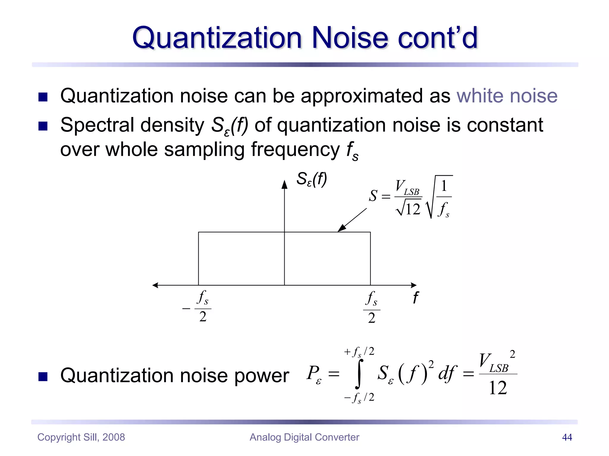 Copyright Sill, 2008 Analog Digital Converter 44
Quantization Noise cont’d
 Quantization noise can be approximated as white noise
 Spectral density Sε(f) of quantization noise is constant
over whole sampling frequency fs
 Quantization noise power
Sε(f)
2
s
f

2
s
f f
1
12
LSB
s
V
S
f

 
/2 2
2
/2
12
s
s
f
LSB
f
V
P S f df
 


 

 