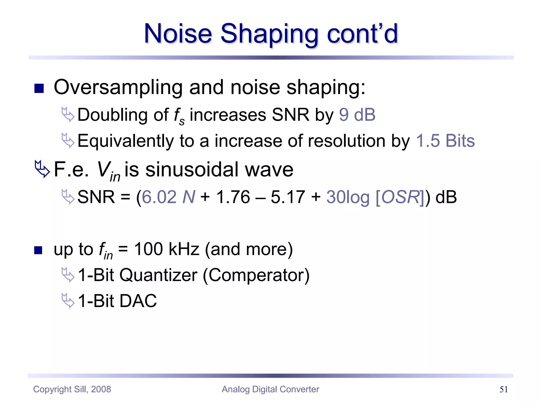 Copyright Sill, 2008 Analog Digital Converter 51
Noise Shaping cont’d
 Oversampling and noise shaping:
Doubling of fs increases SNR by 9 dB
Equivalently to a increase of resolution by 1.5 Bits
F.e. Vin is sinusoidal wave
SNR = (6.02 N + 1.76 – 5.17 + 30log [OSR]) dB
 up to fin = 100 kHz (and more)
1-Bit Quantizer (Comperator)
1-Bit DAC
 