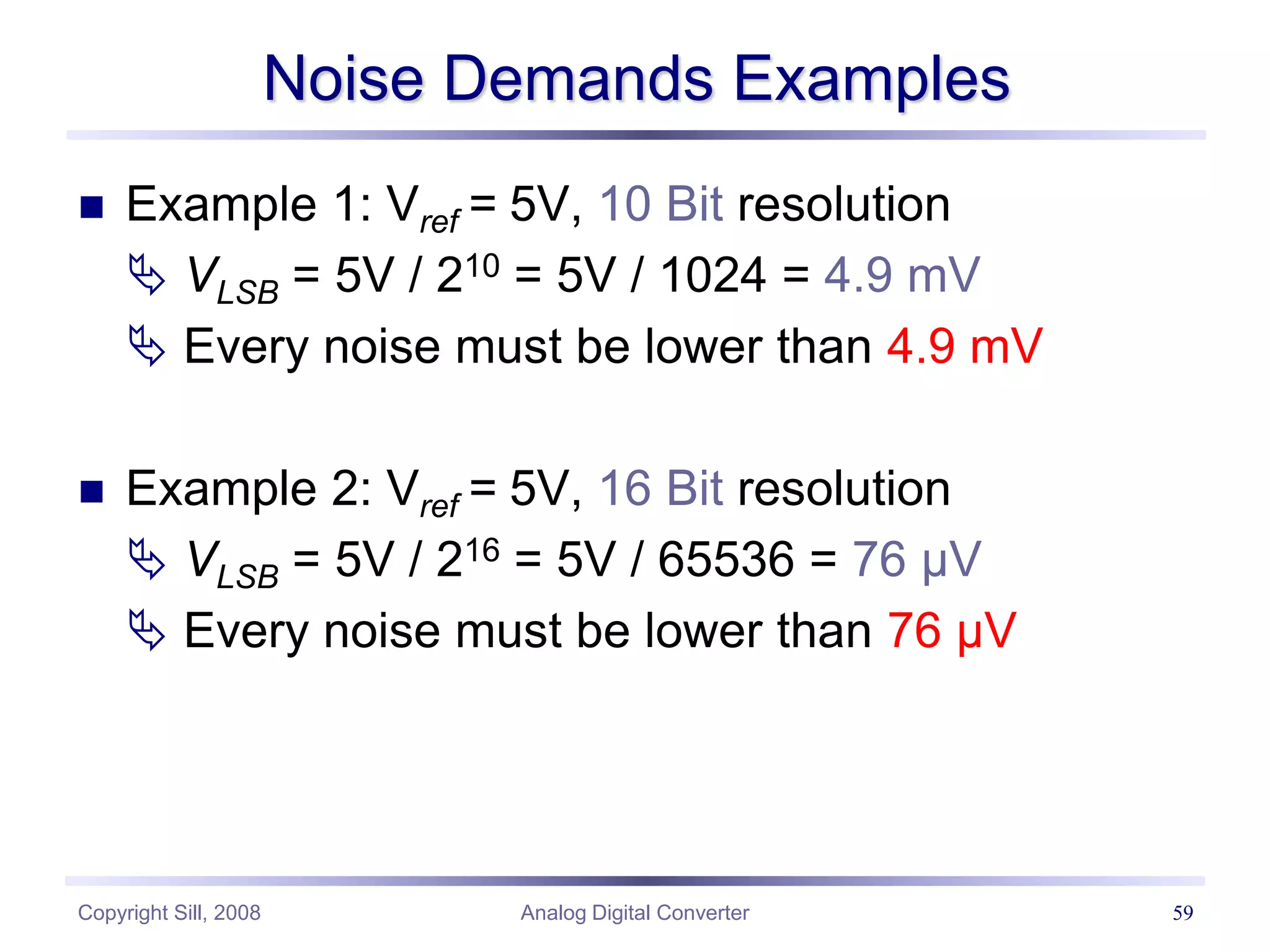 Copyright Sill, 2008 Analog Digital Converter 59
Noise Demands Examples
 Example 1: Vref = 5V, 10 Bit resolution
 VLSB = 5V / 210 = 5V / 1024 = 4.9 mV
 Every noise must be lower than 4.9 mV
 Example 2: Vref = 5V, 16 Bit resolution
 VLSB = 5V / 216 = 5V / 65536 = 76 µV
 Every noise must be lower than 76 µV
 