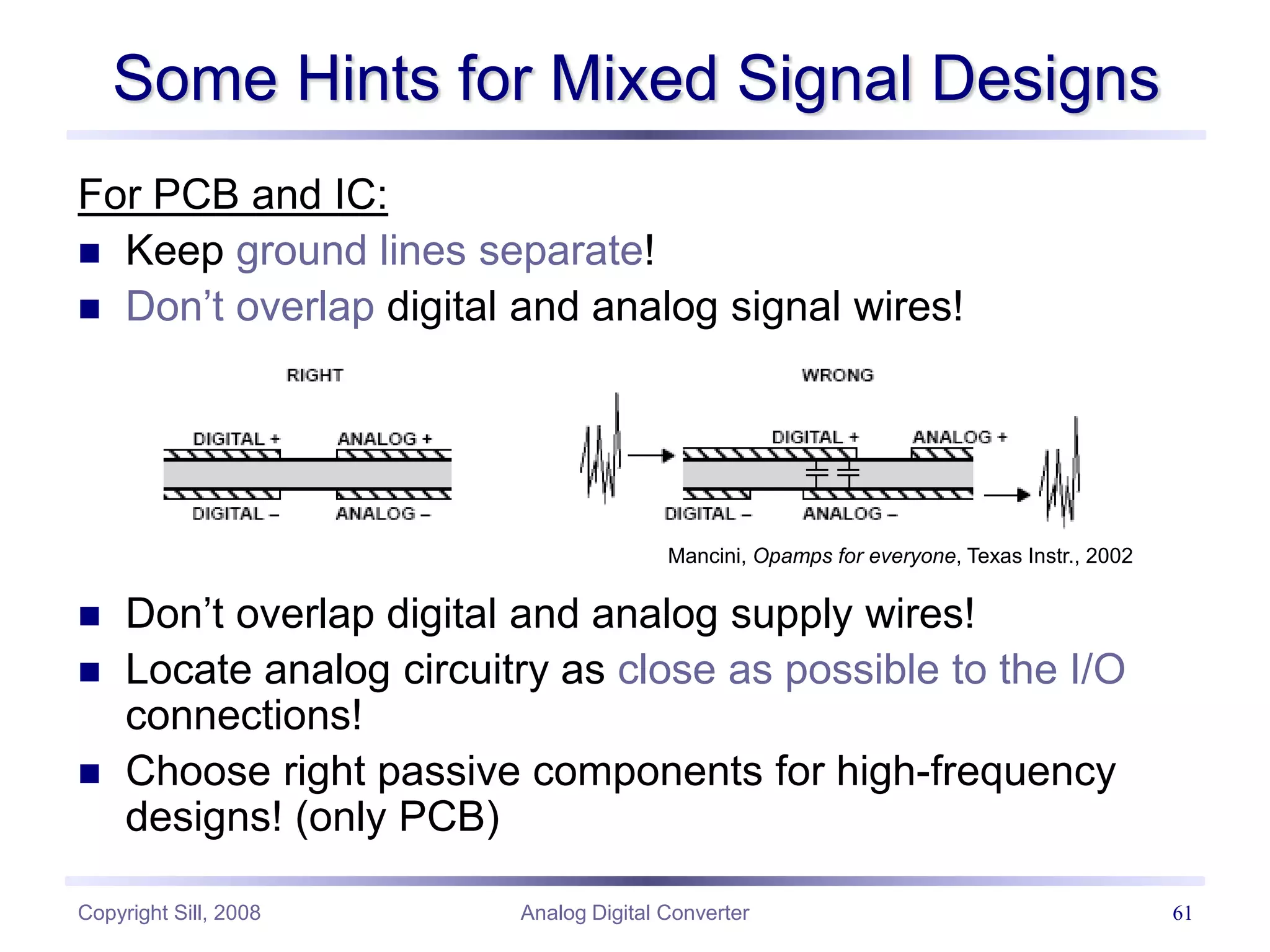 Copyright Sill, 2008 Analog Digital Converter 61
For PCB and IC:
 Keep ground lines separate!
 Don’t overlap digital and analog signal wires!
 Don’t overlap digital and analog supply wires!
 Locate analog circuitry as close as possible to the I/O
connections!
 Choose right passive components for high-frequency
designs! (only PCB)
Some Hints for Mixed Signal Designs
Mancini, Opamps for everyone, Texas Instr., 2002
 
