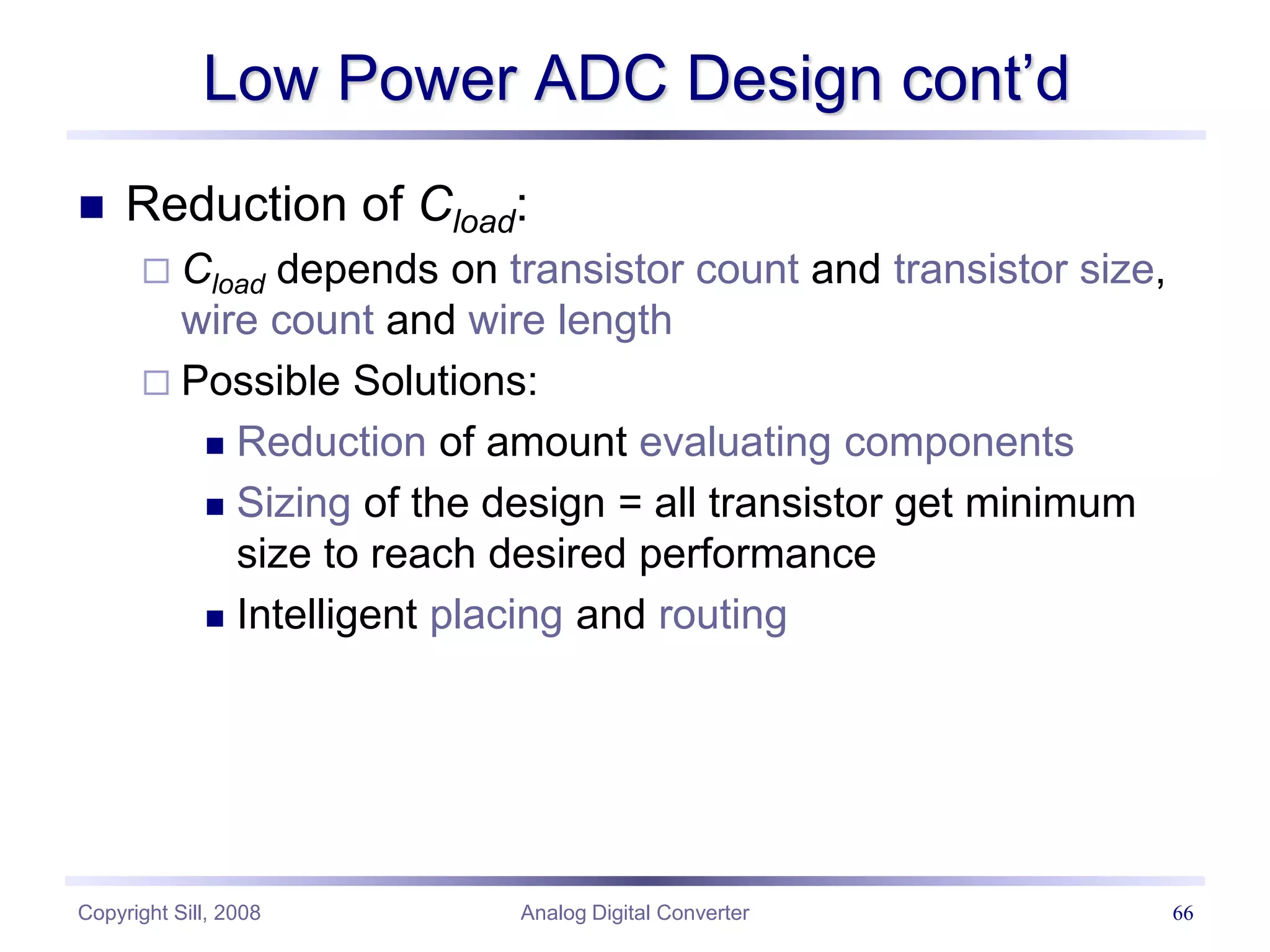 Copyright Sill, 2008 Analog Digital Converter 66
Low Power ADC Design cont’d
 Reduction of Cload:
 Cload depends on transistor count and transistor size,
wire count and wire length
 Possible Solutions:
 Reduction of amount evaluating components
 Sizing of the design = all transistor get minimum
size to reach desired performance
 Intelligent placing and routing
 