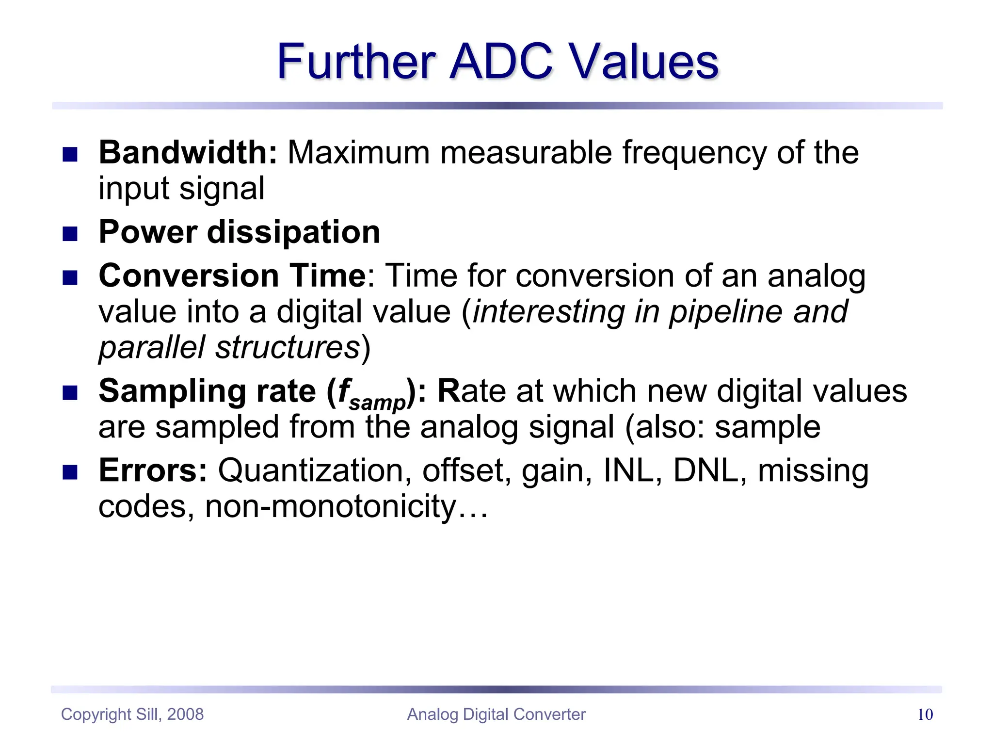 Copyright Sill, 2008 Analog Digital Converter 10
Further ADC Values
 Bandwidth: Maximum measurable frequency of the
input signal
 Power dissipation
 Conversion Time: Time for conversion of an analog
value into a digital value (interesting in pipeline and
parallel structures)
 Sampling rate (fsamp): Rate at which new digital values
are sampled from the analog signal (also: sample
 Errors: Quantization, offset, gain, INL, DNL, missing
codes, non-monotonicity…
 