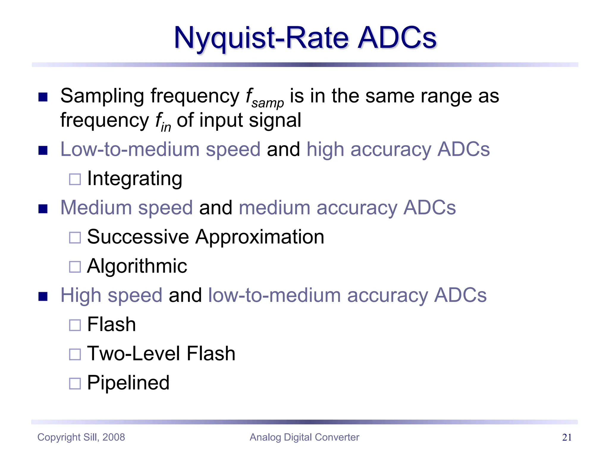 Copyright Sill, 2008 Analog Digital Converter 21
Nyquist-Rate ADCs
 Sampling frequency fsamp is in the same range as
frequency fin of input signal
 Low-to-medium speed and high accuracy ADCs
 Integrating
 Medium speed and medium accuracy ADCs
 Successive Approximation
 Algorithmic
 High speed and low-to-medium accuracy ADCs
 Flash
 Two-Level Flash
 Pipelined
 