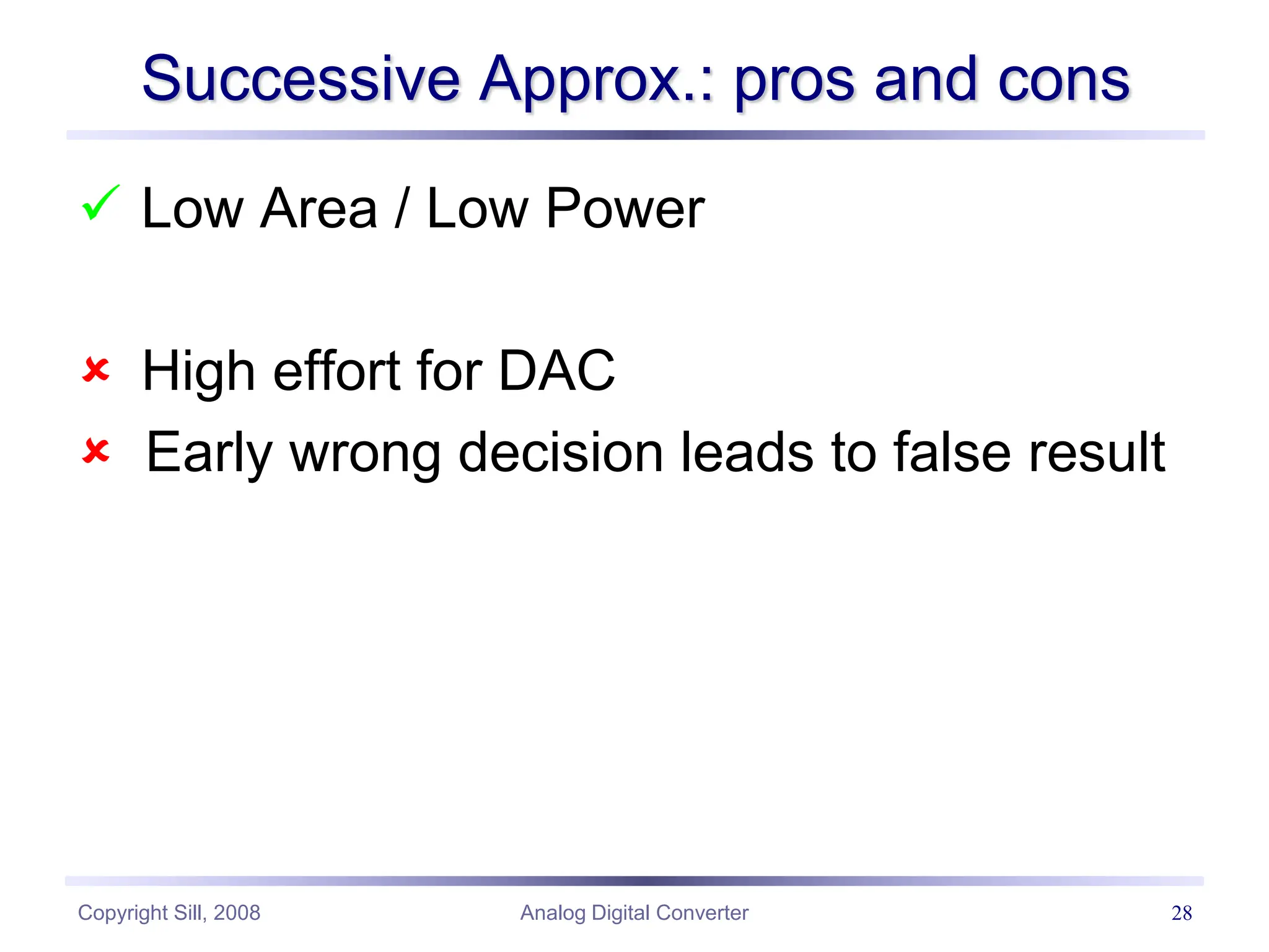 Copyright Sill, 2008 Analog Digital Converter 28
Successive Approx.: pros and cons
 Low Area / Low Power
 High effort for DAC
 Early wrong decision leads to false result
 