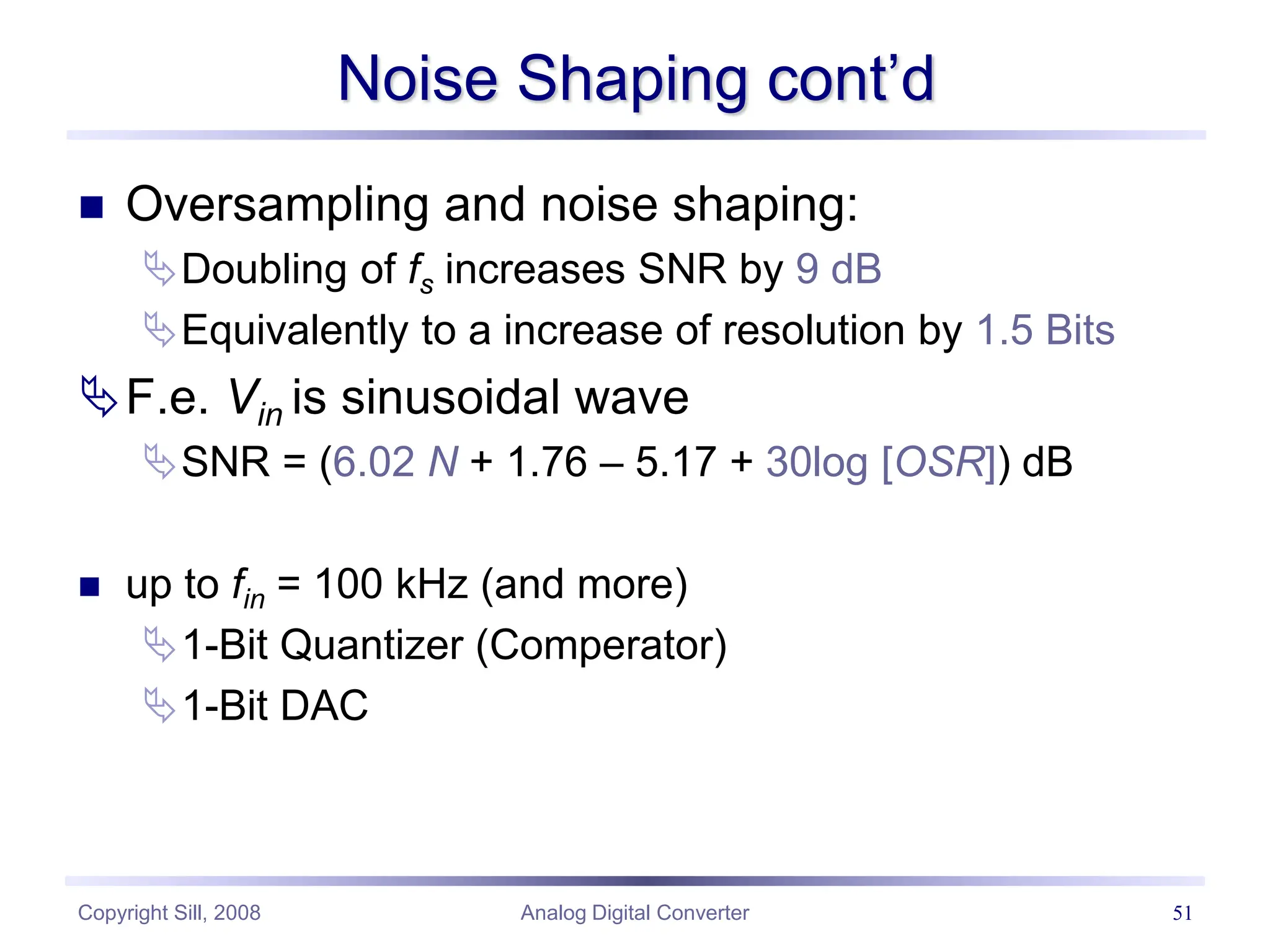 Copyright Sill, 2008 Analog Digital Converter 51
Noise Shaping cont’d
 Oversampling and noise shaping:
Doubling of fs increases SNR by 9 dB
Equivalently to a increase of resolution by 1.5 Bits
F.e. Vin is sinusoidal wave
SNR = (6.02 N + 1.76 – 5.17 + 30log [OSR]) dB
 up to fin = 100 kHz (and more)
1-Bit Quantizer (Comperator)
1-Bit DAC
 