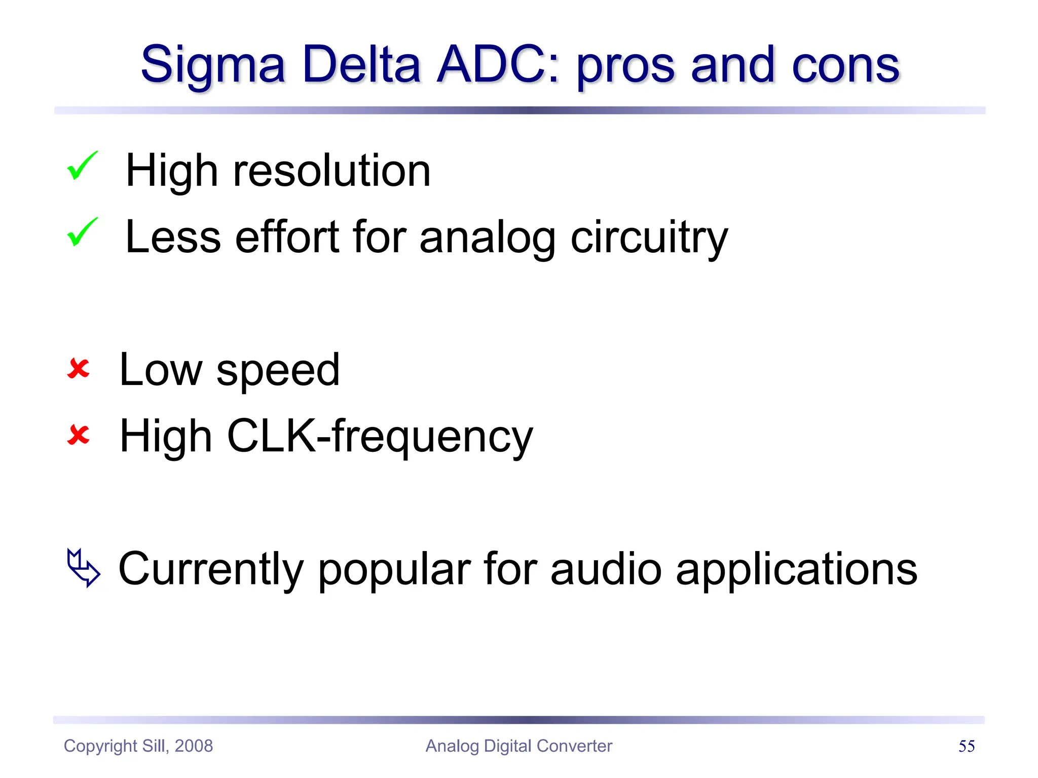 Copyright Sill, 2008 Analog Digital Converter 55
Sigma Delta ADC: pros and cons
 High resolution
 Less effort for analog circuitry
 Low speed
 High CLK-frequency
 Currently popular for audio applications
 