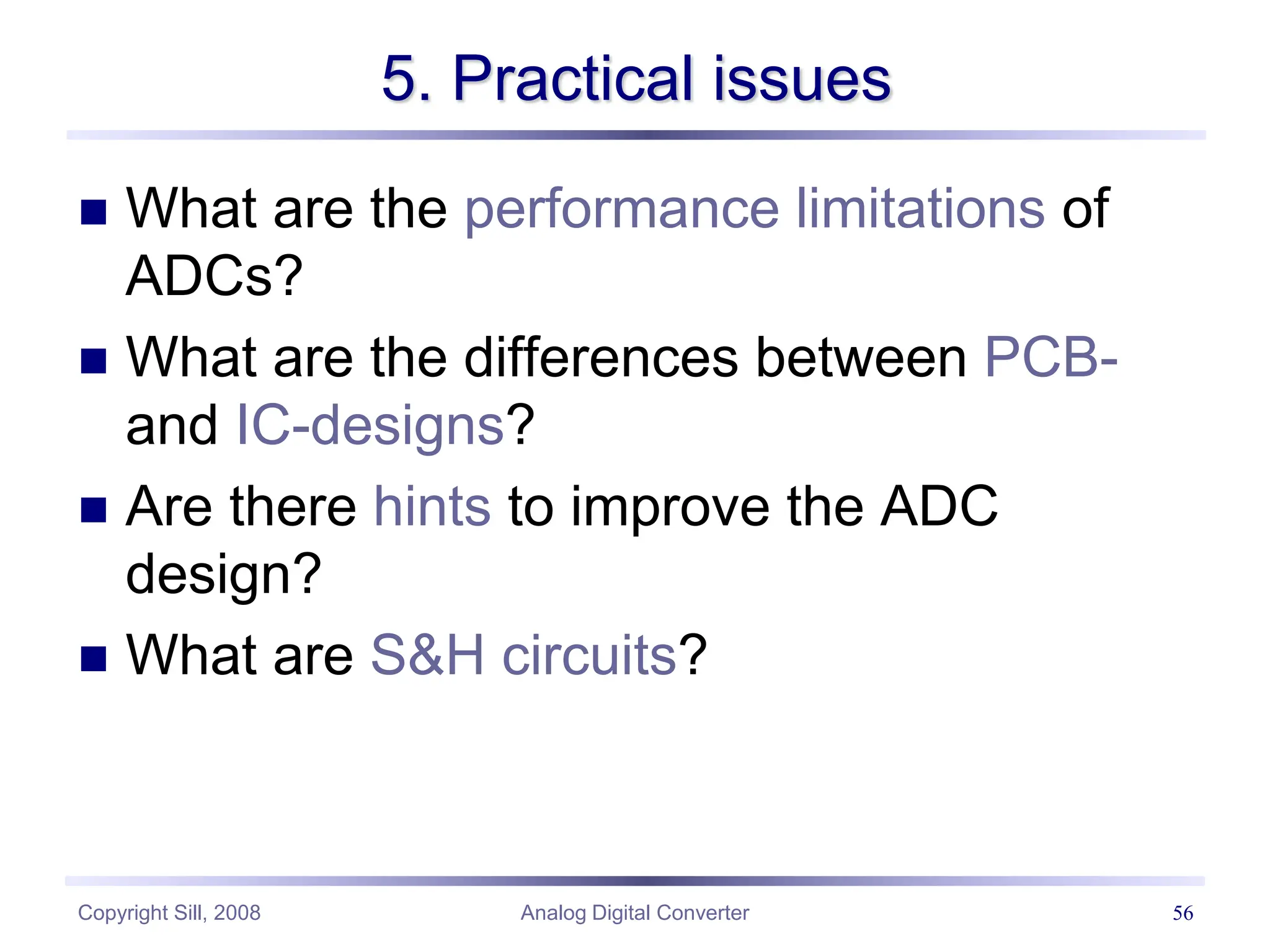 Copyright Sill, 2008 Analog Digital Converter 56
5. Practical issues
 What are the performance limitations of
ADCs?
 What are the differences between PCB-
and IC-designs?
 Are there hints to improve the ADC
design?
 What are S&H circuits?
 