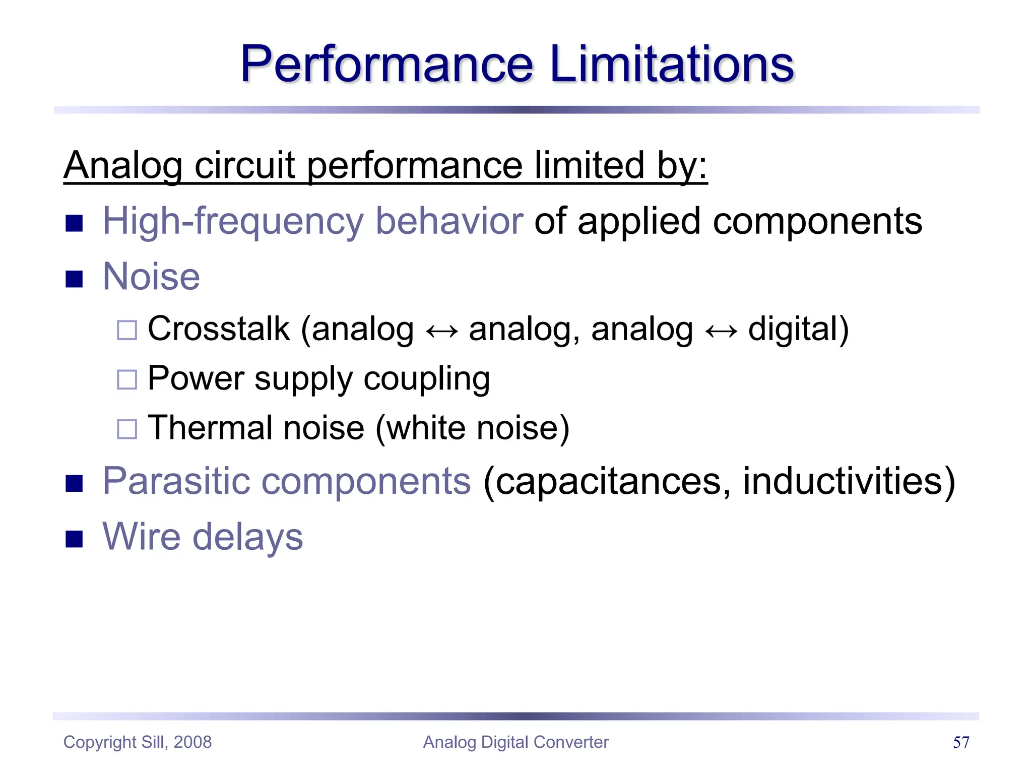 Copyright Sill, 2008 Analog Digital Converter 57
Performance Limitations
Analog circuit performance limited by:
 High-frequency behavior of applied components
 Noise
 Crosstalk (analog ↔ analog, analog ↔ digital)
 Power supply coupling
 Thermal noise (white noise)
 Parasitic components (capacitances, inductivities)
 Wire delays
 