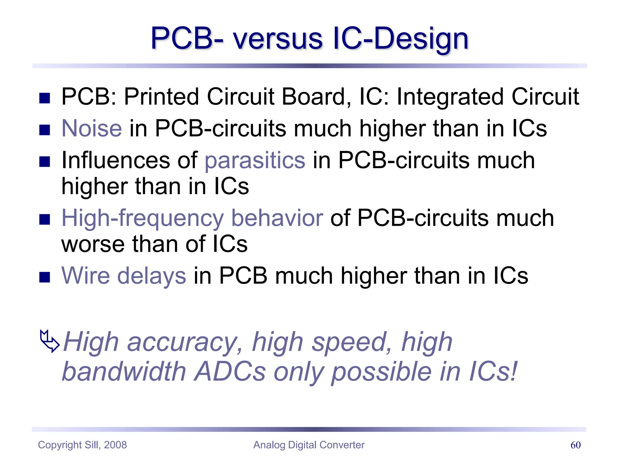 Copyright Sill, 2008 Analog Digital Converter 60
PCB- versus IC-Design
 PCB: Printed Circuit Board, IC: Integrated Circuit
 Noise in PCB-circuits much higher than in ICs
 Influences of parasitics in PCB-circuits much
higher than in ICs
 High-frequency behavior of PCB-circuits much
worse than of ICs
 Wire delays in PCB much higher than in ICs
High accuracy, high speed, high
bandwidth ADCs only possible in ICs!
 