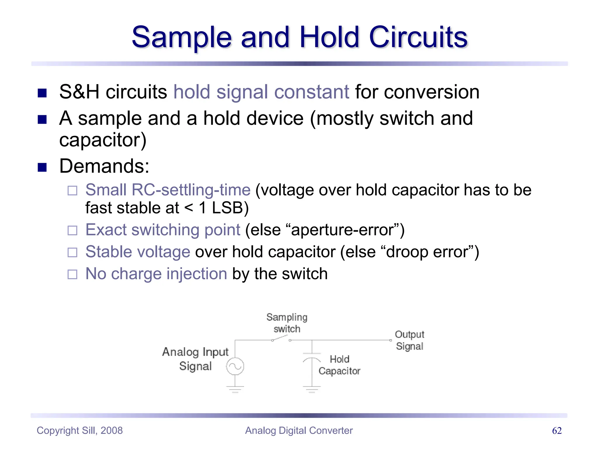 Copyright Sill, 2008 Analog Digital Converter 62
Sample and Hold Circuits
 S&H circuits hold signal constant for conversion
 A sample and a hold device (mostly switch and
capacitor)
 Demands:
 Small RC-settling-time (voltage over hold capacitor has to be
fast stable at < 1 LSB)
 Exact switching point (else “aperture-error”)
 Stable voltage over hold capacitor (else “droop error”)
 No charge injection by the switch
 