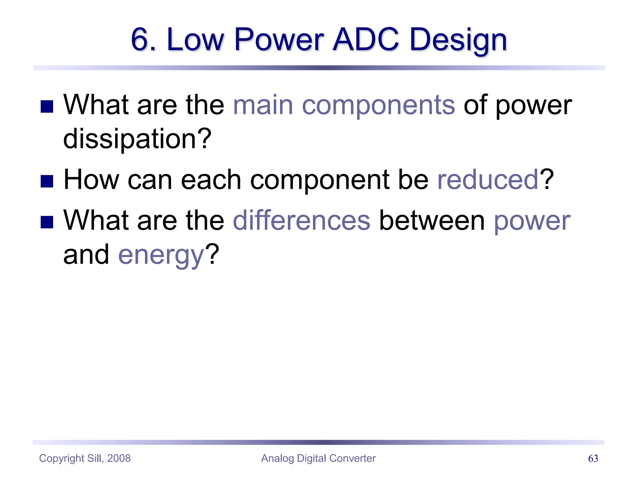 Copyright Sill, 2008 Analog Digital Converter 63
6. Low Power ADC Design
 What are the main components of power
dissipation?
 How can each component be reduced?
 What are the differences between power
and energy?
 