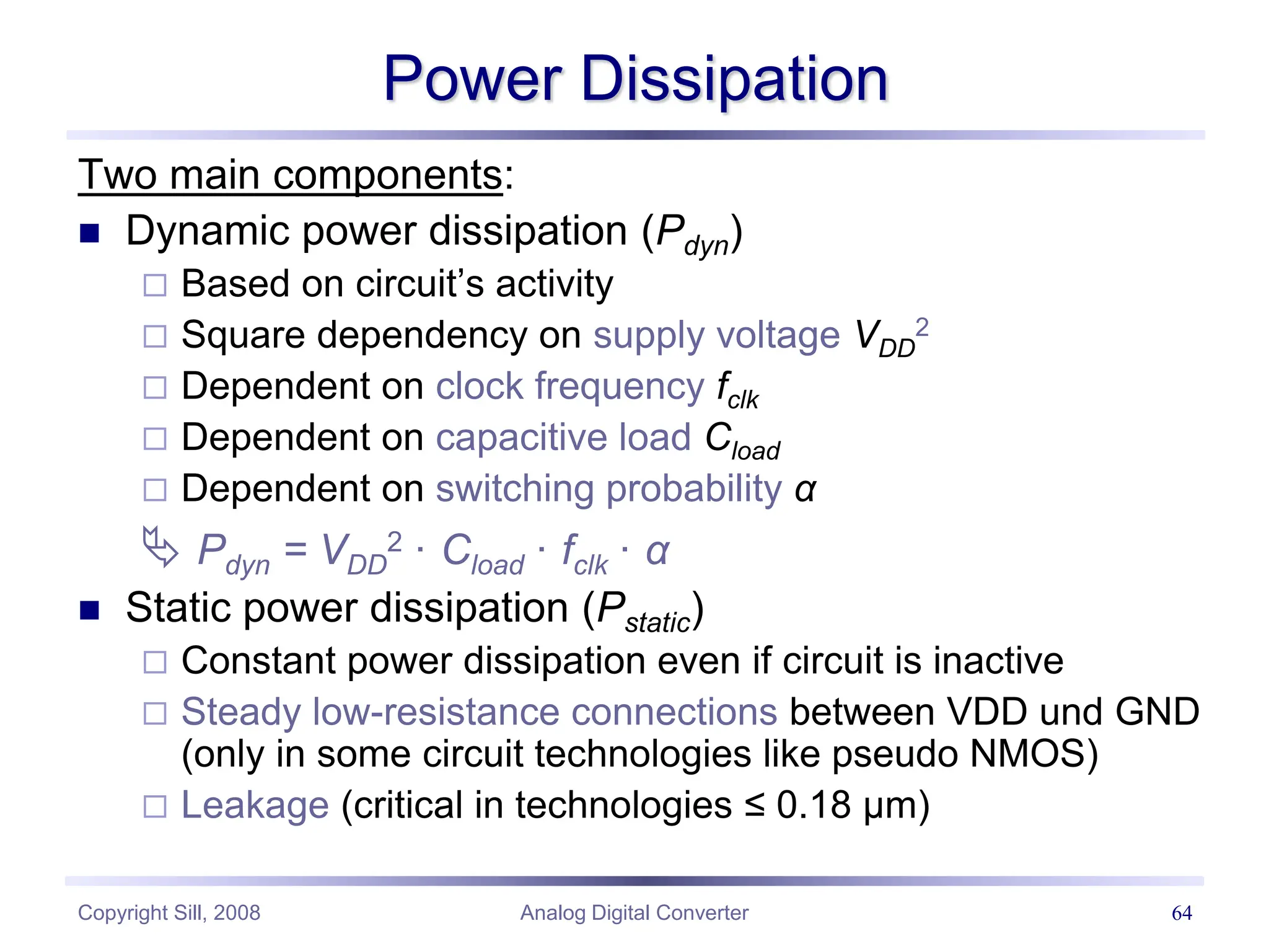 Copyright Sill, 2008 Analog Digital Converter 64
Power Dissipation
Two main components:
 Dynamic power dissipation (Pdyn)
 Based on circuit’s activity
 Square dependency on supply voltage VDD
2
 Dependent on clock frequency fclk
 Dependent on capacitive load Cload
 Dependent on switching probability α
 Pdyn = VDD
2 · Cload · fclk · α
 Static power dissipation (Pstatic)
 Constant power dissipation even if circuit is inactive
 Steady low-resistance connections between VDD und GND
(only in some circuit technologies like pseudo NMOS)
 Leakage (critical in technologies ≤ 0.18 µm)
 