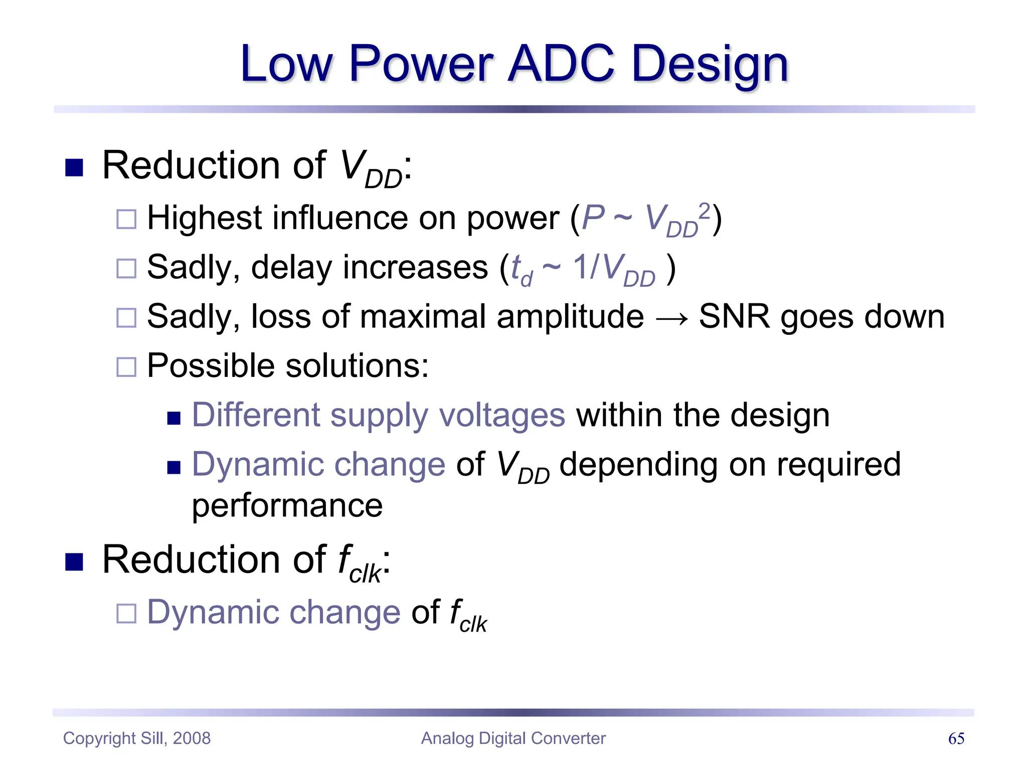 Copyright Sill, 2008 Analog Digital Converter 65
Low Power ADC Design
 Reduction of VDD:
 Highest influence on power (P ~ VDD
2)
 Sadly, delay increases (td ~ 1/VDD )
 Sadly, loss of maximal amplitude → SNR goes down
 Possible solutions:
 Different supply voltages within the design
 Dynamic change of VDD depending on required
performance
 Reduction of fclk:
 Dynamic change of fclk
 