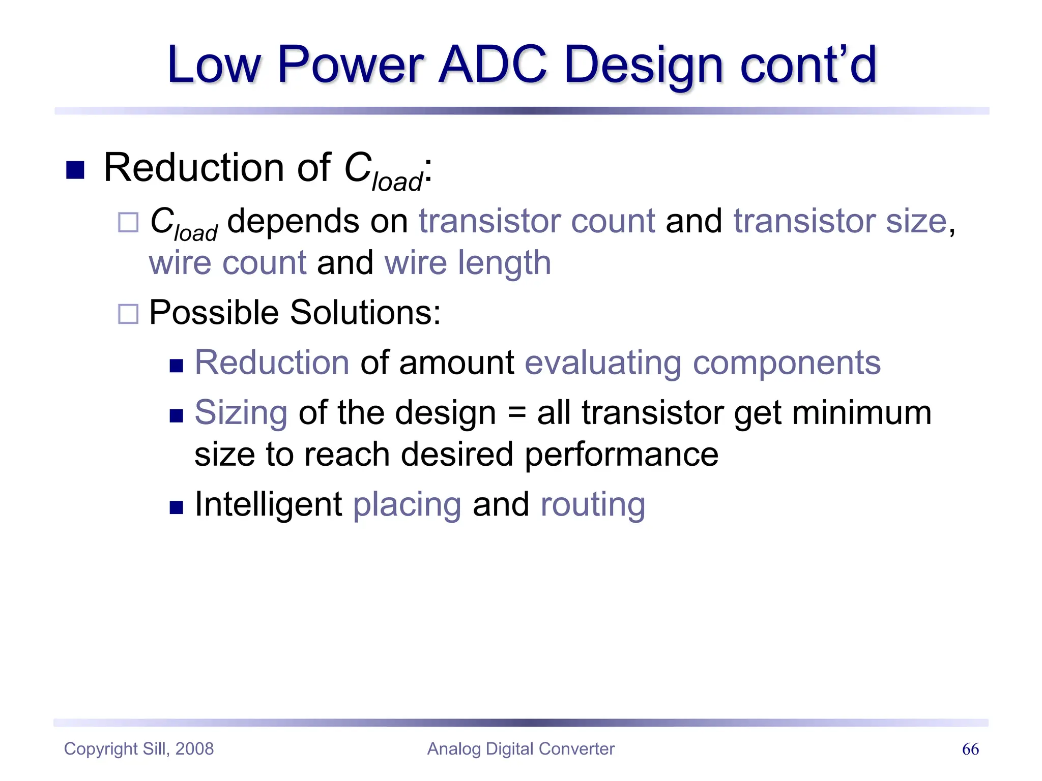Copyright Sill, 2008 Analog Digital Converter 66
Low Power ADC Design cont’d
 Reduction of Cload:
 Cload depends on transistor count and transistor size,
wire count and wire length
 Possible Solutions:
 Reduction of amount evaluating components
 Sizing of the design = all transistor get minimum
size to reach desired performance
 Intelligent placing and routing
 