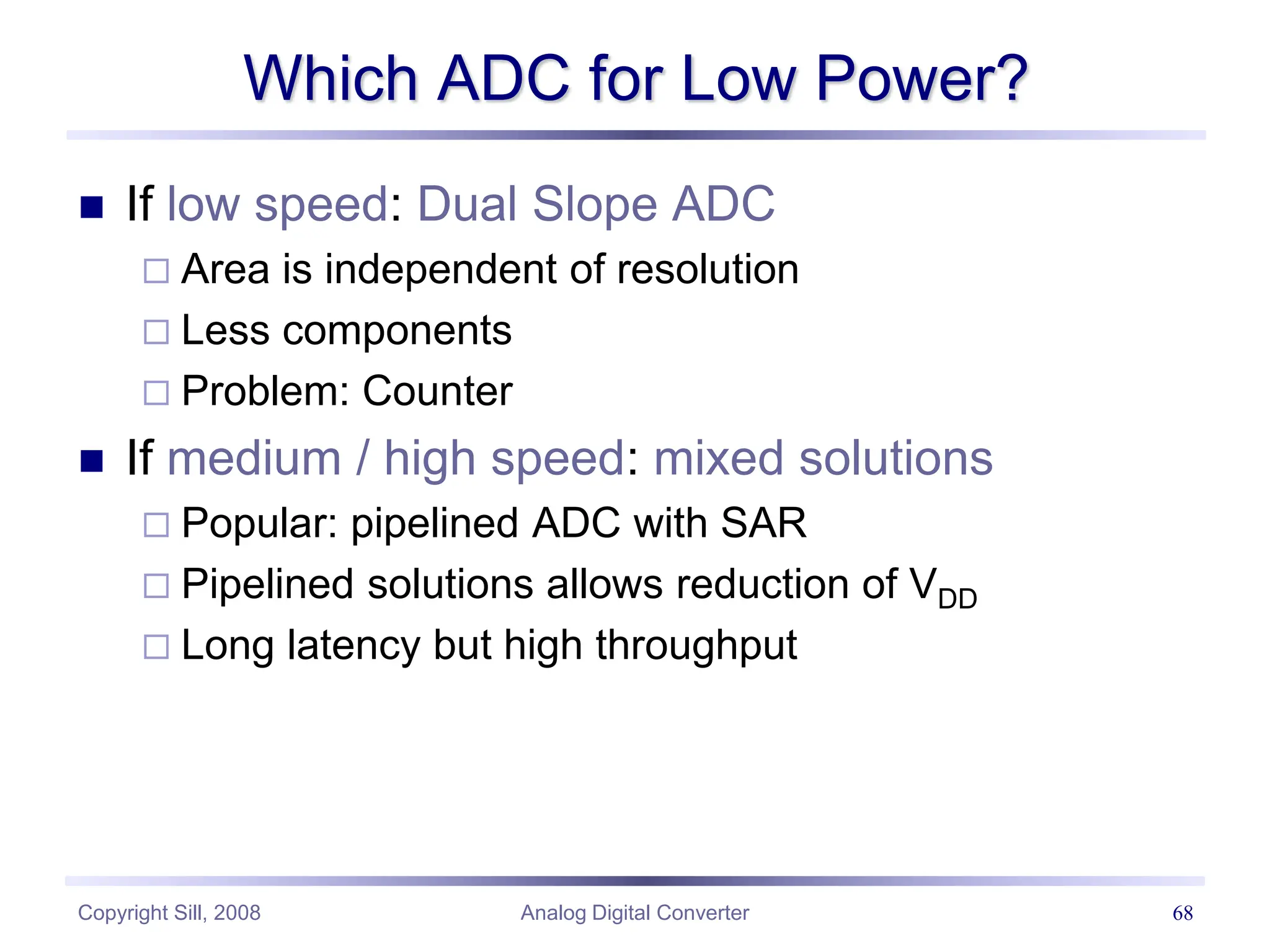 Copyright Sill, 2008 Analog Digital Converter 68
Which ADC for Low Power?
 If low speed: Dual Slope ADC
 Area is independent of resolution
 Less components
 Problem: Counter
 If medium / high speed: mixed solutions
 Popular: pipelined ADC with SAR
 Pipelined solutions allows reduction of VDD
 Long latency but high throughput
 