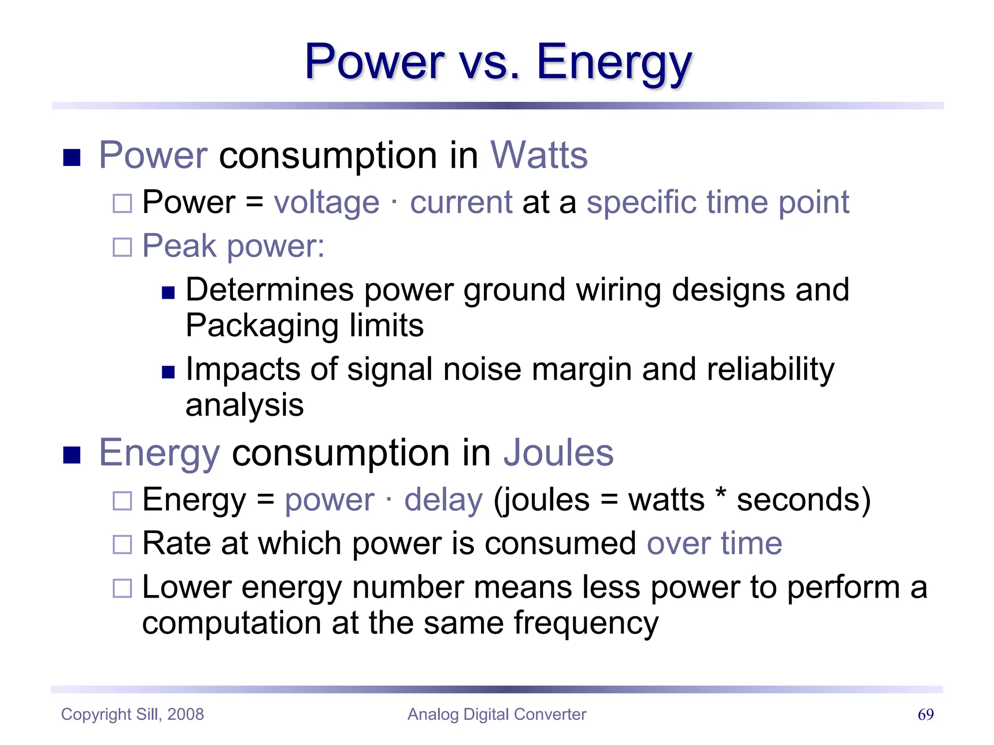 Copyright Sill, 2008 Analog Digital Converter 69
Power vs. Energy
 Power consumption in Watts
 Power = voltage · current at a specific time point
 Peak power:
 Determines power ground wiring designs and
Packaging limits
 Impacts of signal noise margin and reliability
analysis
 Energy consumption in Joules
 Energy = power · delay (joules = watts * seconds)
 Rate at which power is consumed over time
 Lower energy number means less power to perform a
computation at the same frequency
 
