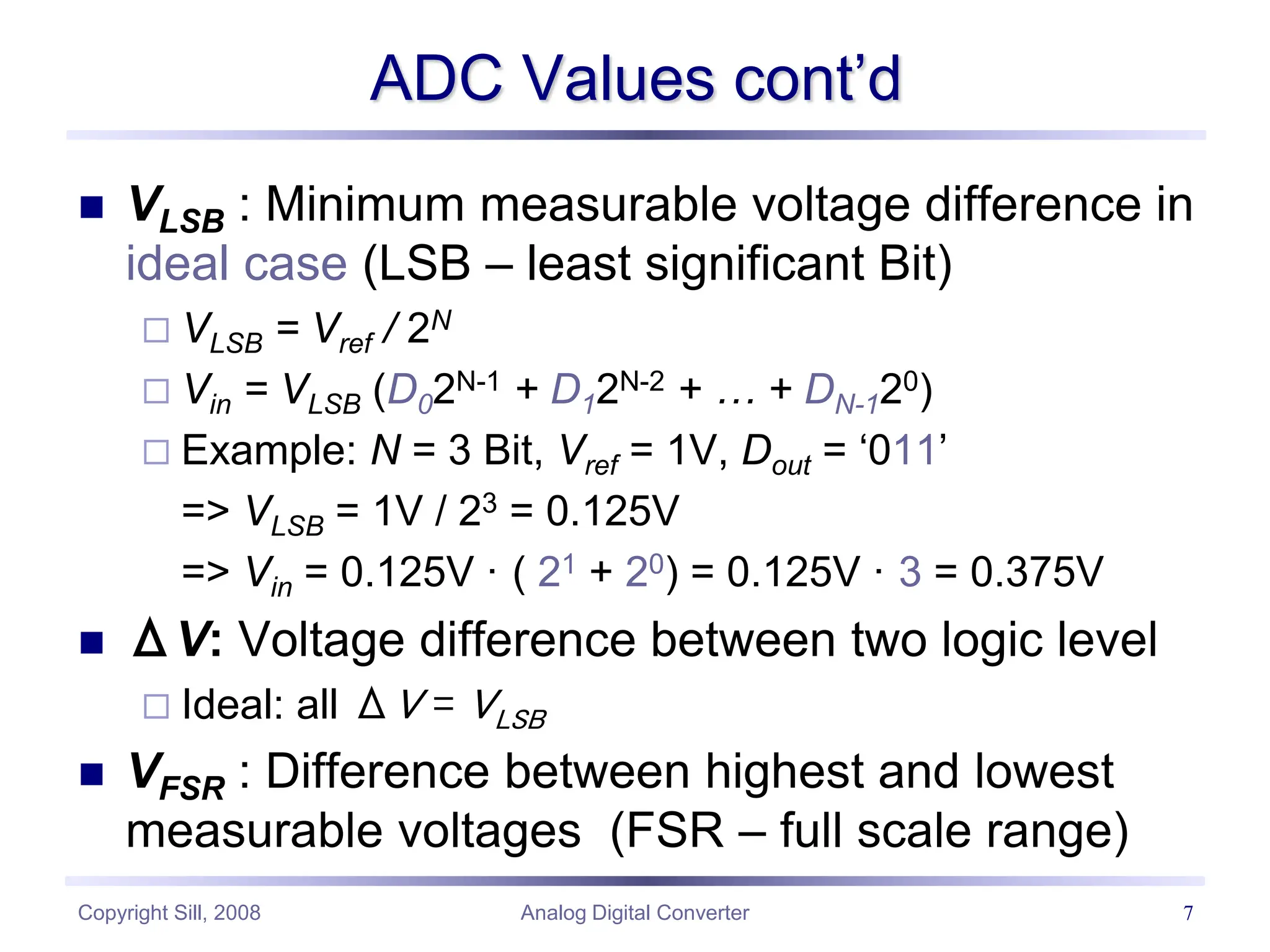 Copyright Sill, 2008 Analog Digital Converter 7
ADC Values cont’d
 VLSB : Minimum measurable voltage difference in
ideal case (LSB – least significant Bit)
 VLSB = Vref / 2N
 Vin = VLSB (D02N-1 + D12N-2 + … + DN-120)
 Example: N = 3 Bit, Vref = 1V, Dout = ‘011’
=> VLSB = 1V / 23 = 0.125V
=> Vin = 0.125V · ( 21 + 20) = 0.125V · 3 = 0.375V
 ΔV: Voltage difference between two logic level
 Ideal: all ΔV = VLSB
 VFSR : Difference between highest and lowest
measurable voltages (FSR – full scale range)
 