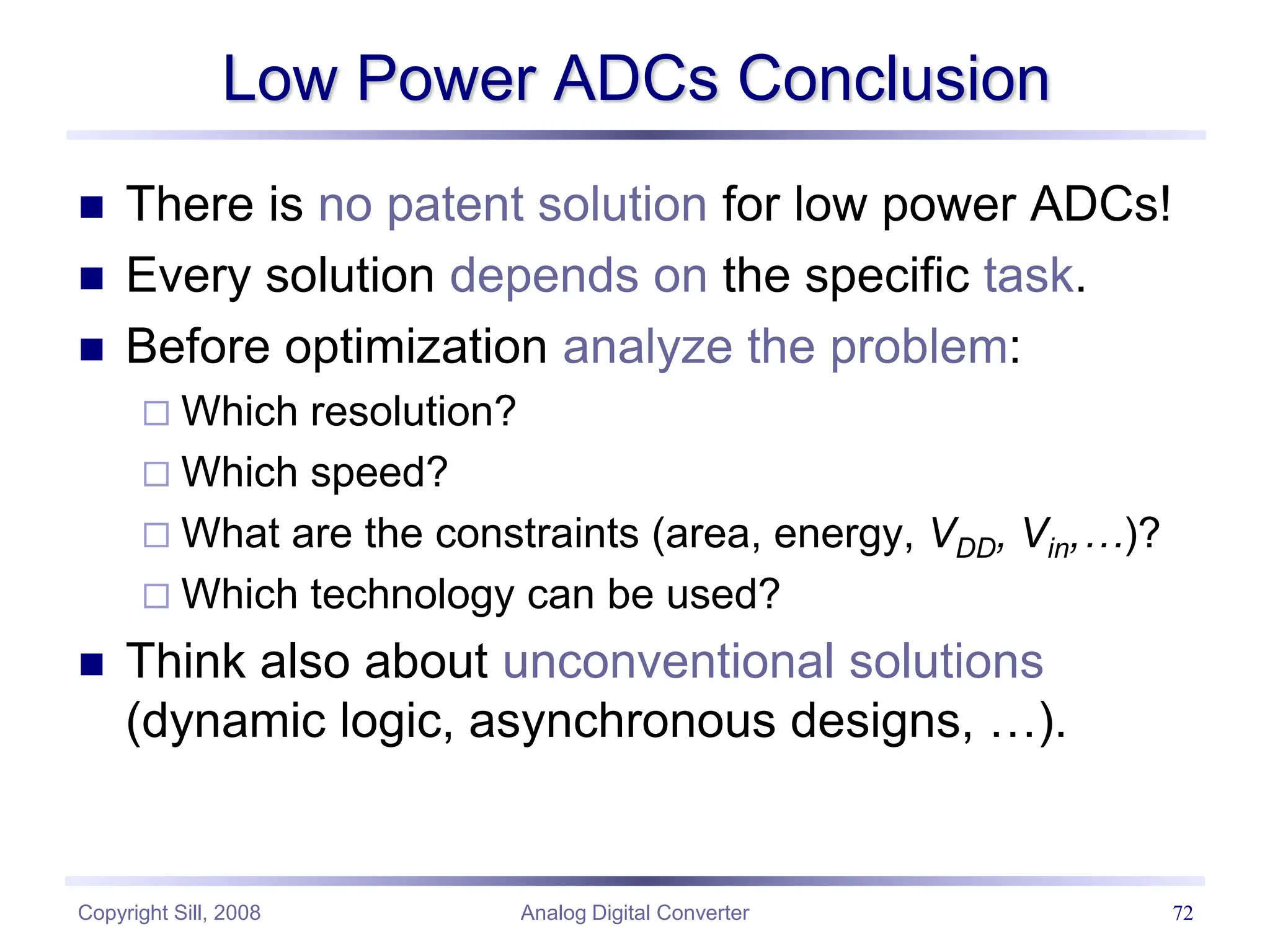 Copyright Sill, 2008 Analog Digital Converter 72
Low Power ADCs Conclusion
 There is no patent solution for low power ADCs!
 Every solution depends on the specific task.
 Before optimization analyze the problem:
 Which resolution?
 Which speed?
 What are the constraints (area, energy, VDD, Vin,…)?
 Which technology can be used?
 Think also about unconventional solutions
(dynamic logic, asynchronous designs, …).
 
