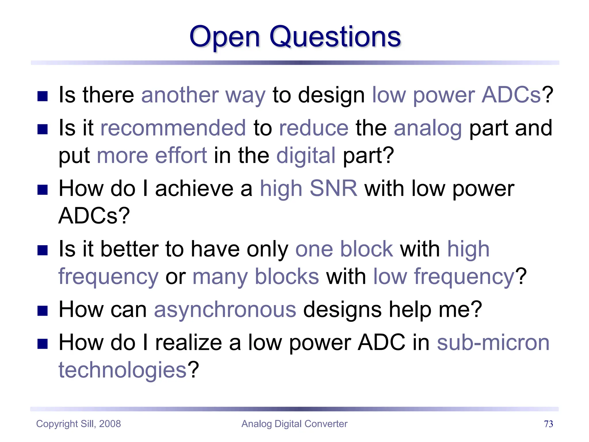 Copyright Sill, 2008 Analog Digital Converter 73
Open Questions
 Is there another way to design low power ADCs?
 Is it recommended to reduce the analog part and
put more effort in the digital part?
 How do I achieve a high SNR with low power
ADCs?
 Is it better to have only one block with high
frequency or many blocks with low frequency?
 How can asynchronous designs help me?
 How do I realize a low power ADC in sub-micron
technologies?
 