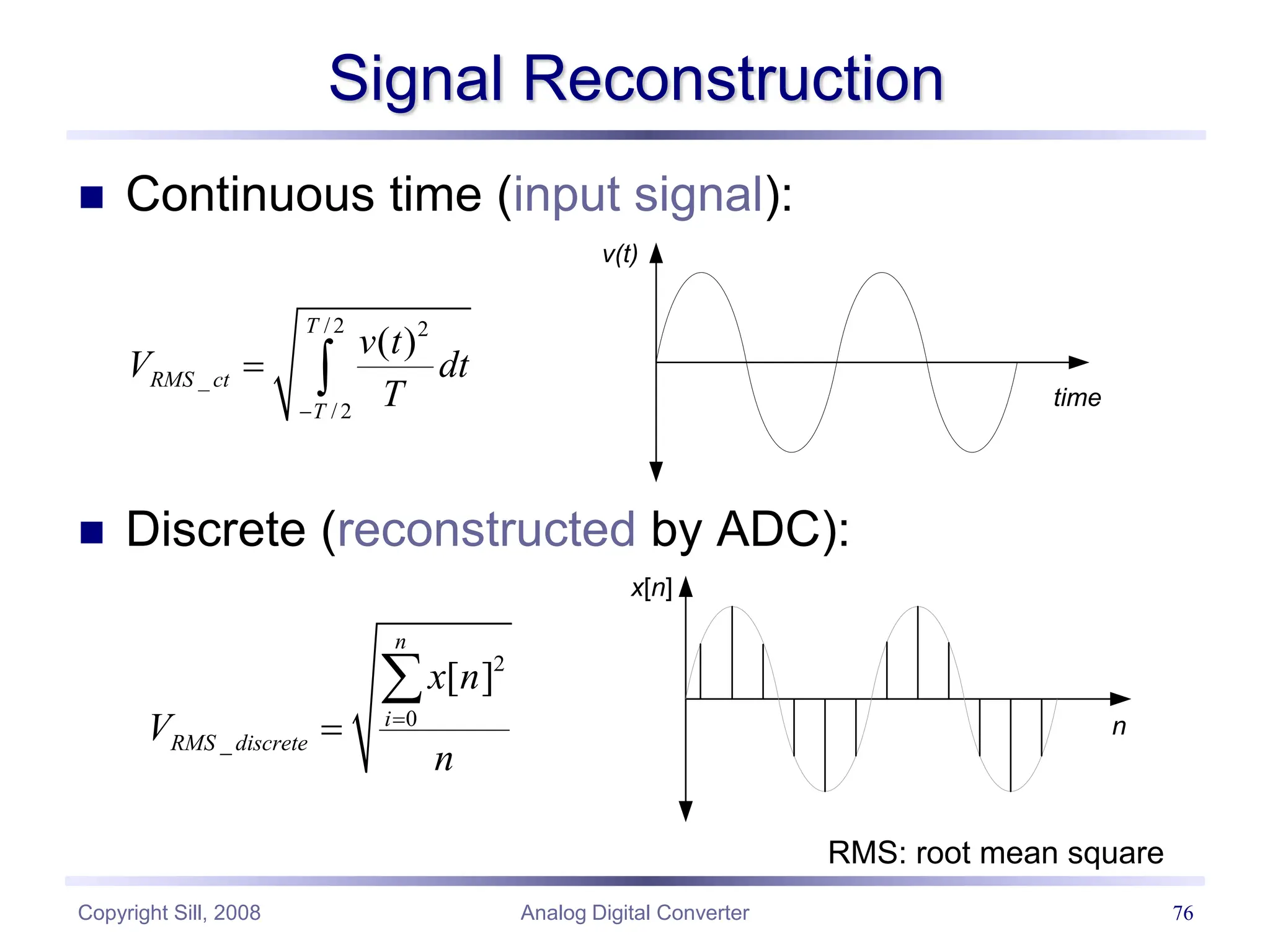 Copyright Sill, 2008 Analog Digital Converter 76
Signal Reconstruction
 Continuous time (input signal):
 Discrete (reconstructed by ADC):
/ 2 2
_
/ 2
( )
T
RMS ct
T
v t
V dt
T

 
v(t)
time
2
0
_
[ ]
n
i
RMS discrete
x n
V
n



x[n]
n
RMS: root mean square
 