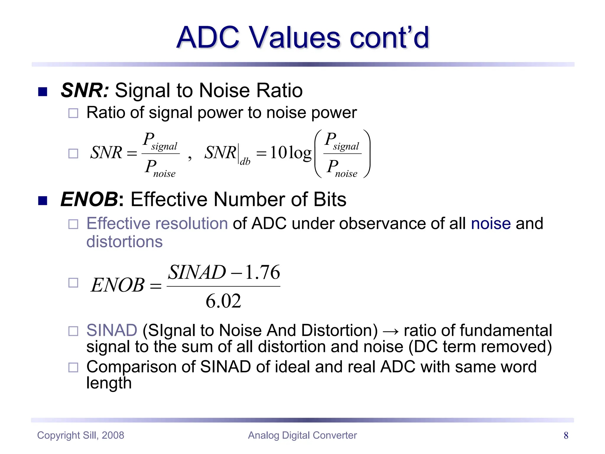 Copyright Sill, 2008 Analog Digital Converter 8
ADC Values cont’d
 SNR: Signal to Noise Ratio
 Ratio of signal power to noise power

 ENOB: Effective Number of Bits
 Effective resolution of ADC under observance of all noise and
distortions

 SINAD (SIgnal to Noise And Distortion) → ratio of fundamental
signal to the sum of all distortion and noise (DC term removed)
 Comparison of SINAD of ideal and real ADC with same word
length
02
.
6
76
.
1


SINAD
ENOB
, 10log
signal signal
db
noise noise
P P
SNR SNR
P P
 
   
 
 