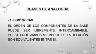 CLASES DE ANALOGÍAS
• 1) SIMÉTRICAS
EL ORDEN DE LOS COMPONENTES DE LA BASE
PUEDE SER LIBREMENTE INTERCAMBIABLE;
PUESTO QUE AMBOS MIEMBROS DE LA RELACIÓN
SON EQUIVALENTES ENTRE SÍ.
 