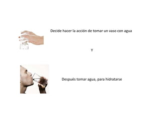 Decide hacer la acción de tomar un vaso con agua
Y
Después tomar agua, para hidratarse