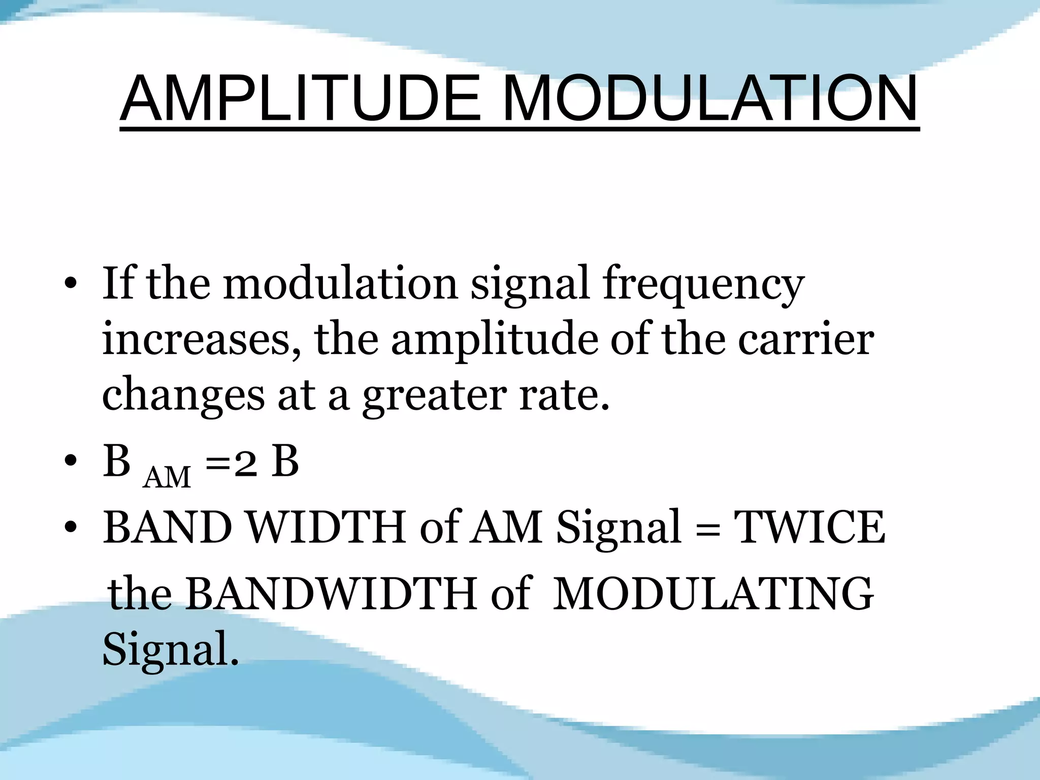AMPLITUDE MODULATION
• If the modulation signal frequency
increases, the amplitude of the carrier
changes at a greater rate.
• B AM =2 B
• BAND WIDTH of AM Signal = TWICE
the BANDWIDTH of MODULATING
Signal.