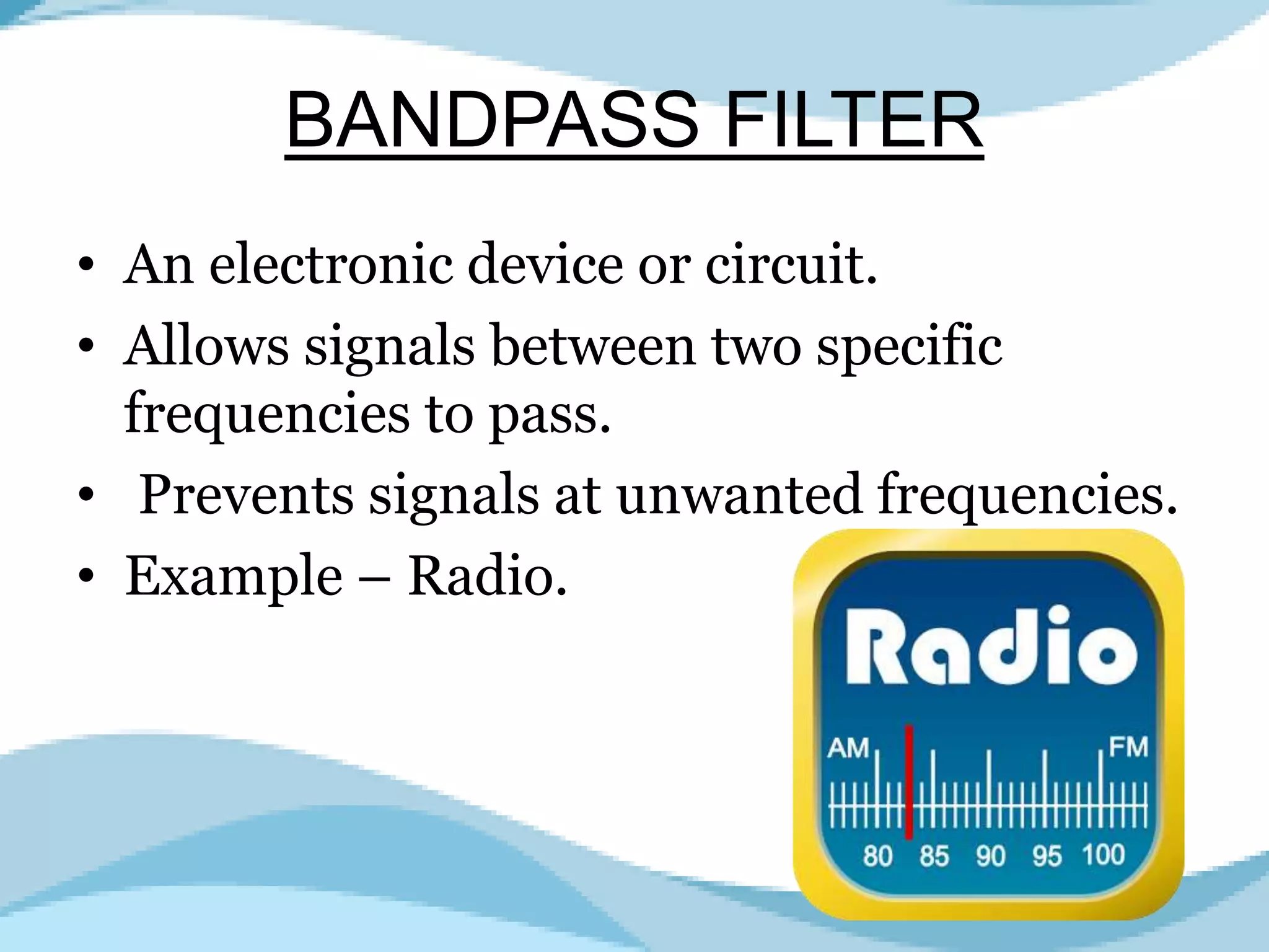 BANDPASS FILTER
• An electronic device or circuit.
• Allows signals between two specific
frequencies to pass.
• Prevents signals at unwanted frequencies.
• Example – Radio.