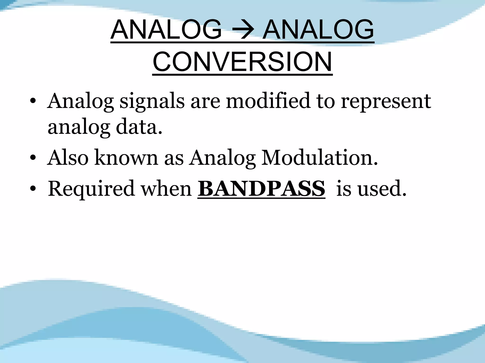 ANALOG ANALOG
CONVERSION
• Analog signals are modified to represent
analog data.
• Also known as Analog Modulation.
• Required when BANDPASS is used.