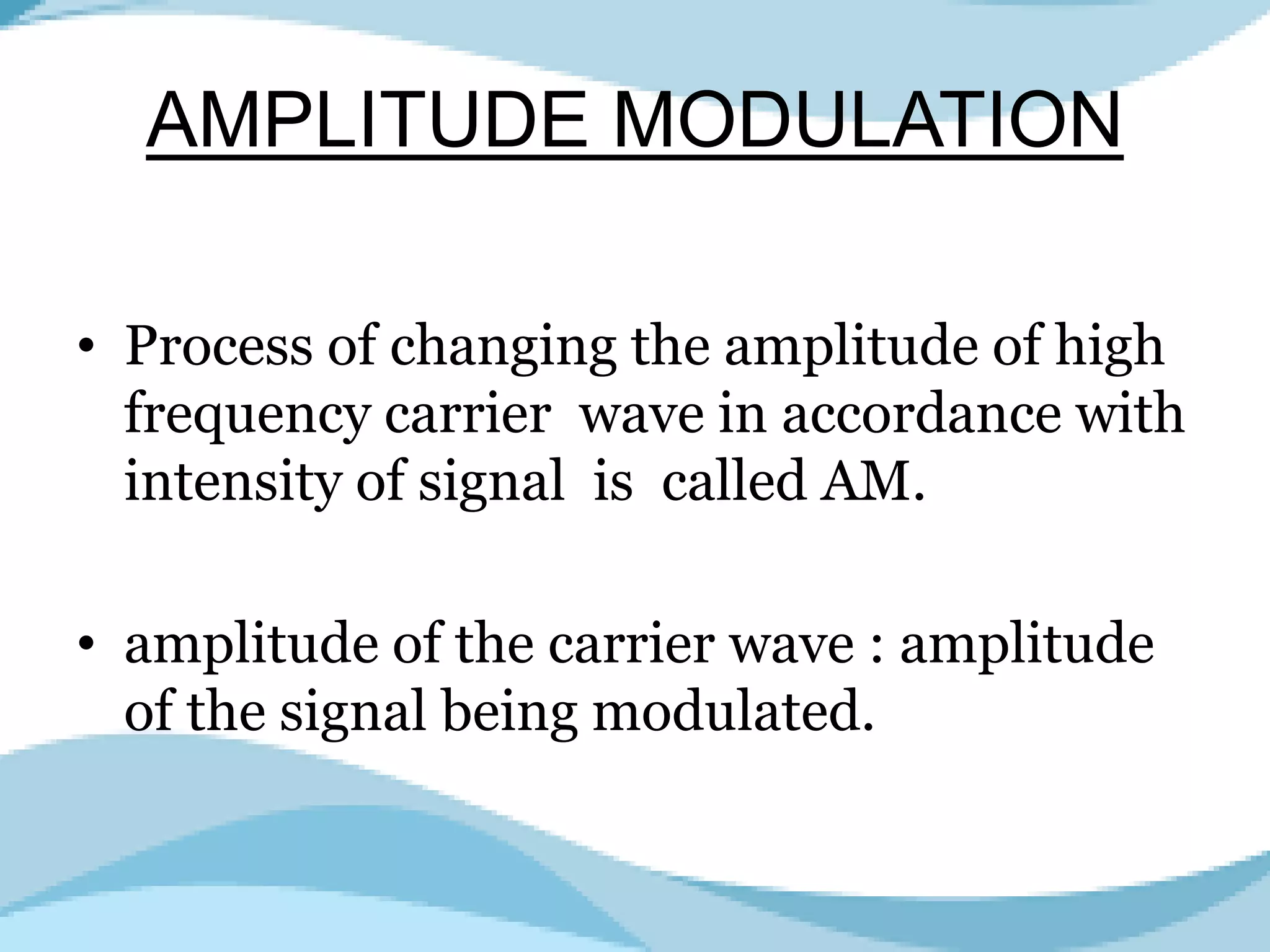 AMPLITUDE MODULATION
• Process of changing the amplitude of high
frequency carrier wave in accordance with
intensity of signal is called AM.
• amplitude of the carrier wave : amplitude
of the signal being modulated.