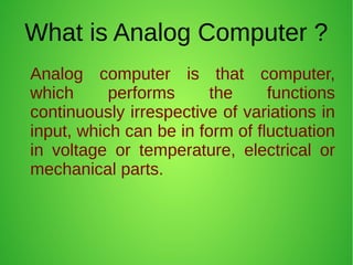 What is Analog Computer ?
Analog computer is that computer,
which performs the functions
continuously irrespective of variations in
input, which can be in form of fluctuation
in voltage or temperature, electrical or
mechanical parts.
 