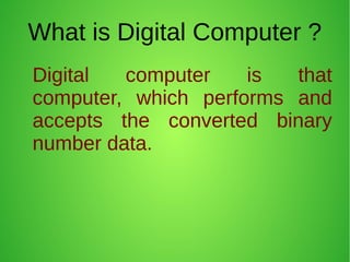What is Digital Computer ?
Digital computer is that
computer, which performs and
accepts the converted binary
number data.
 