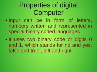 Properties of digital
Computer
● Input can be in form of letters,
numbers written and represented in
special binary coded languages
● It uses two binary code or digits 0
and 1, which stands for no and yes,
false and true , left and right
 