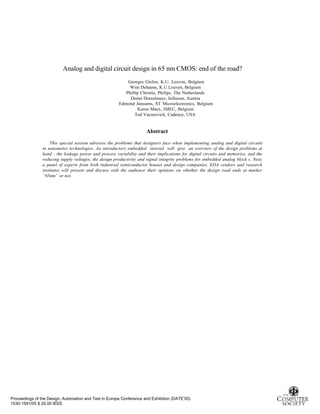 Analog and digital circuit design in 65 nm CMOS: end of the road?
Proceedings of the Design, Automation and Test in Europe Conference and Exhibition (DATE’05)
1530-1591/05 $ 20.00 IEEE
Georges Gielen, K.U. Leuven, Belgium
Wim Dehaene, K.U.Leuven, Belgium
Phillip Christie, Philips, The Netherlands
Dieter Draxelmayr, Infineon, Austria
Edmond Janssens, ST Microelectronics, Belgium
Karen Maex, IMEC, Belgium
Ted Vucurevich, Cadence, USA
Abstract
This special session adresses the problems that designers face when implementing analog and digital circuits
in nanometer technologies. An introductory embedded tutorial will give an overview of the design problems at
hand : the leakage power and process variability and their implications for digital circuits and memories, and the
reducing supply voltages, the design productivity and signal integrity problems for embedded analog block s. Next,
a panel of experts from both industrial semiconductor houses and design companies, EDA vendors and research
institutes will present and discuss with the audience their opinions on whether the design road ends at marker
“65nm” or not.
 