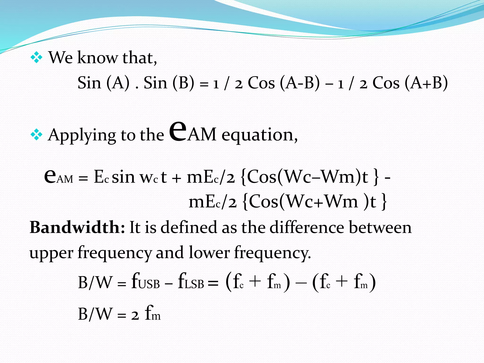  We know that,
Sin (A) . Sin (B) = 1 / 2 Cos (A-B) – 1 / 2 Cos (A+B)
 Applying to the eAM equation,
eAM = Ec sin wc t + mEc/2 {Cos(Wc–Wm)t } -
mEc/2 {Cos(Wc+Wm )t }
Bandwidth: It is defined as the difference between
upper frequency and lower frequency.
B/W = fUSB – fLSB = (fc + fm ) – (fc + fm)
B/W = 2 fm
 