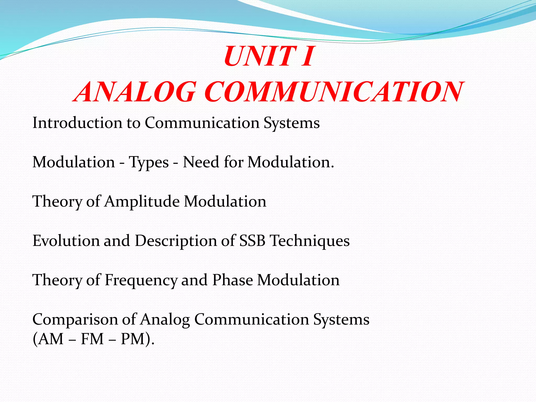 UNIT I
ANALOG COMMUNICATION
Introduction to Communication Systems
Modulation - Types - Need for Modulation.
Theory of Amplitude Modulation
Evolution and Description of SSB Techniques
Theory of Frequency and Phase Modulation
Comparison of Analog Communication Systems
(AM – FM – PM).
 