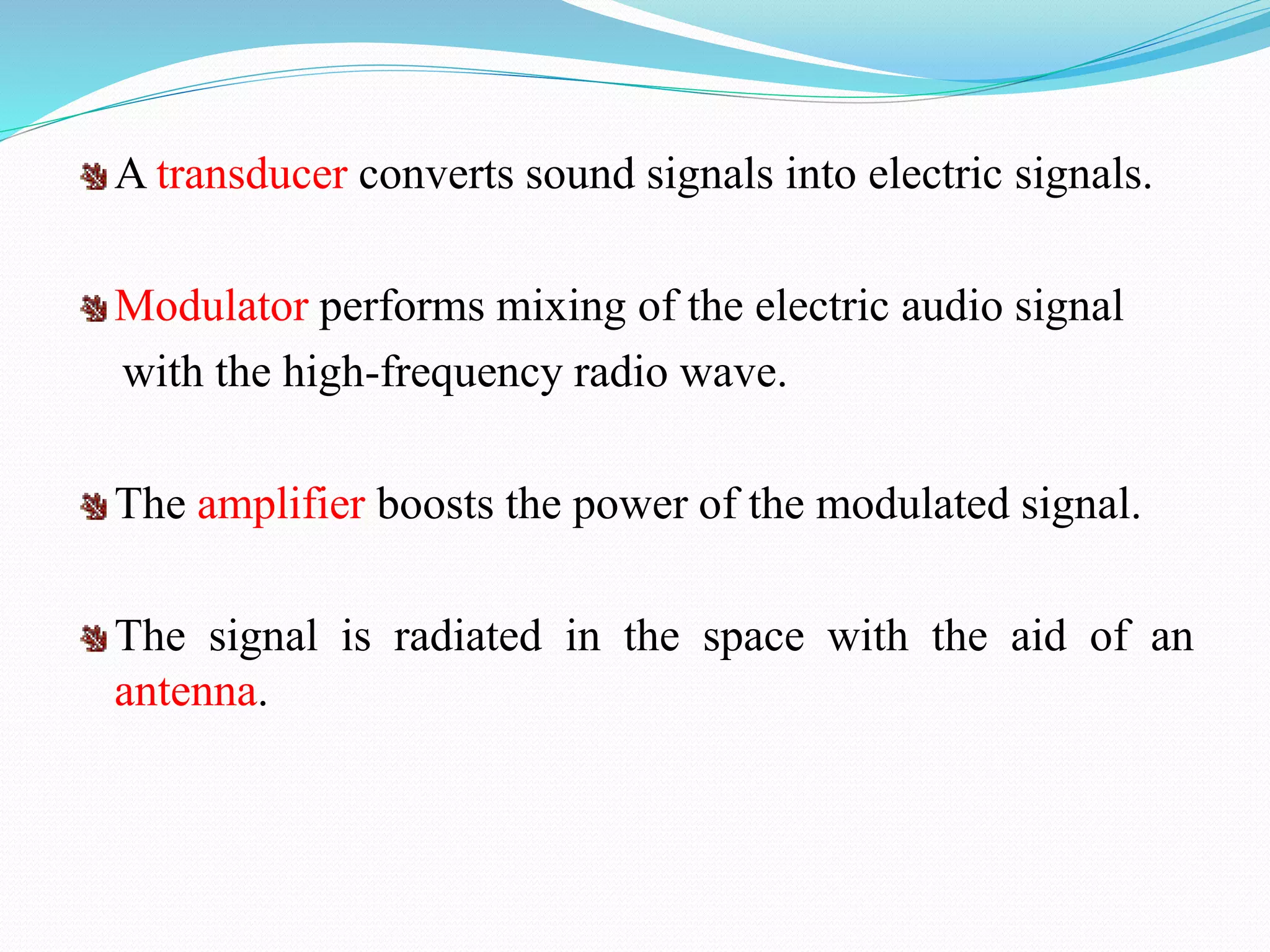 A transducer converts sound signals into electric signals.
Modulator performs mixing of the electric audio signal
with the high-frequency radio wave.
The amplifier boosts the power of the modulated signal.
The signal is radiated in the space with the aid of an
antenna.
 